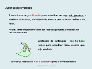 Justificação e verdade	A existência de justificação para acreditar em algo não garante  a verdade da crença, simplesmente mostra que há boas razões a seu favor.	Assim, também podemos não ter justificação para acreditar em certas verdades.Existência de fantasmas - não há boas razões para acreditar nisso, mesmo que seja verdade. A crença justificada não é suficientepara o conhecimento.Ana Margarida Pinto, nº2 11ºA