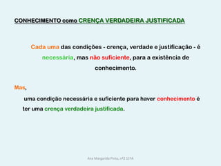 CONHECIMENTO como CRENÇA VERDADEIRA JUSTIFICADACada uma das condições - crença, verdade e justificação - é necessária, mas não suficiente, para a existência de conhecimento. Mas,	 uma condição necessária e suficiente para haver conhecimento é      ter uma crença verdadeira justificada.Ana Margarida Pinto, nº2 11ºA