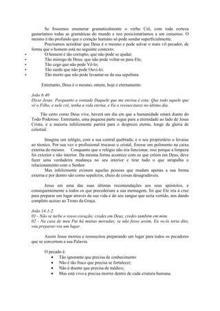 Se fossemos enumerar gramaticalmente o verbo Crê, com toda certeza
gastaríamos todas as gramáticas do mundo e nos posicionaríamos a um consenso. O
mesmo é tão profundo que o coração humano só pode sondar superficialmente.
        Precisamos acreditar que Deus é o mesmo e pode salvar o mais vil pecador, de
forma que o homem está no seguinte contexto:
        O homem é tão corrupto; que não pode se ajudar;
        Tão inimigo de Deus; que não pode voltar-se para Ele;
        Tão cego que não pode Vê-lo;
        Tão surdo que não pode Ouvi-lo;
        Tão morto que não pode levantar-se da sua sepultura.

     Entretanto, Deus é o mesmo, ontem, hoje e eternamente.

João 6:40
Disse Jesus: Porquanto a vontade Daquele que me enviou é esta: Que todo aquele que
vê o Filho, e nele crê, tenha a vida eterna, e Eu o ressuscitarei no último dia.

     Tão certo como Deus vive, haverá um dia em que a humanidade estará diante do
Todo Poderoso. Entretanto, uma pequena parte segue para a eternidade ao lado de Jesus
Cristo, e a maioria infelizmente partirá para o desprezo eterno, longe da gloria de
celestial.

        Imagine um relógio, com a sua central quebrada; e o seu proprietário o levasse
ao técnico. Por sua vez o profissional trocasse o cristal, fizesse um polimento na caixa
externa do mesmo. Conquanto que o relógio não iria funcionar, isso porque a limpeza
foi exterior e não interior. Da mesma forma acontece com os que crêem em Deus, deve
fazer uma verdadeira mudança no seu interior e tirar tudo o que atrapalha o
relacionamento com o Senhor.
        Mas infelizmente existem aquelas pessoas que mudam apenas a sua forma
externa e por dentro são como sepulcros, cheio de coisas desagradáveis.

       Jesus em uma das suas últimas recomendações aos seus apóstolos, e
consequentemente a todos os que precederiam a sua mensagem, foi que Ele iria à cruz
para preparar um lugar através da sua vida e do seu sangue que seria vertido, nos dando
completo acesso ao Trono da Graça.

João 14:1-2
01 - Não se turbe o vosso coração; credes em Deus, credes também em mim.
02 - Na casa de meu Pai há muitas moradas; se não fosse assim, Eu vo-lo teria dito,
vou preparar-vos um lugar.

       Assim Jesus morreu e ressuscitou preparando um lugar para todos os pecadores
que se convertem a sua Palavra.

       O pecado é:
          • Tão ignorante que precisa de conhecimento
          • Não é tão fraco que precisa se fortalecer;
          • Não é doente que precisa de médico;
          • Mas está vivo e precisa morrer dentro de cada criatura humana.
 