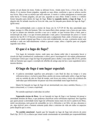 postos em pé diante do trono. Então se abriram livros. Ainda outro livro, o livro da vida, foi
aberto. E os mortos foram julgados, segundo as suas obras, conforme o que se achava escrito
nos livros. Deu o mar os mortos que nele estavam. A morte e o além entregaram os mortos que
neles havia. E foram julgados, um por um, segundo as suas obras. Então a morte e o inferno
foram lançados para dentro do lago de fogo. Esta é a segunda morte, o lago de fogo. E, se
alguém não foi achado inscrito no livro da vida, esse foi lançado para dentro do lago de fogo‖.
(grifo meu)

        Em conformidade com o ensino de Jesus em Jo 5.27-29 (E lhe deu autoridade para
julgar, porque é o filho do homem. Não vos maravilheis disto, porque vem a hora em que todos
os que se acham nos túmulos ouvirão a sua voz e sairão: os que tiverem feito o bem, para a
ressurreição da vida; e os que tiverem praticado o mal, para a ressurreição do juízo) e o texto
anterior de Ap 20.11-15 haverá a ressurreição para o julgamento final, onde o homem que é um
ser pleno no estado original que Deus o criou será restabelecido, ou seja, a primeira morte será
anulada e cada um individualmente voltará a possuir corpo, alma e espírito para ser julgado
segundo suas obras.

       O que é o lago de fogo?
        Um lugar de tormento eterno, onde para sua chama arder não é necessário haver o
circulo do fogo (combustível, comburente e calor), pois é inextinguível e de ordem sobrenatural.
A principio vemos que o lago de fogo foi preparado para o diabo e seus anjos (Mt 25.41), porém
todo ser humano que seguir o exemplo de rebelião do antigo anjo de luz e seus seguidores terá o
mesmo destino.

       O lago de fogo é um lugar especial:
      A palavra eternidade significa sem principio e sem final de dias ou tempo e é uma
       referencia única e exclusiva para Deus, porém em nossa explicação sobre o lago de fogo
       está no sentido de não ter final de tempo, sem levar em conta o inicio da existência do
       individuo que infelizmente irá passar sua triste eternidade neste lugar horrível.

       Quem for lançado no lago de fogo irá ser atormentado nos cinco sentidos físicos, e (+)
mais o emocional, e (+) mais o espiritual.

       No sentido espiritual o individuo irá sofrer:

        Separação eterna de Deus. Ao ser lançado no lago de fogo o ser humano irá passar a
eternidade distante de Deus, o que podemos classificar como sofrimento espiritual. Isto significa
que quem passar a eternidade neste lugar de sofrimento nunca mais irá ouvir a palavra de Deus,
sentir sua presença, nem gozar de comunhão ou ver o Altíssimo e ser feliz, ter paz, descanso e
etc, algo terrível, pois o homem somente pode obter o máximo da vida em todos os aspectos
junto daquEle que o criou.

        No sentido emocional. Aquele que for lançado no lago de fogo terá através do juízo
final (Ap. 20.11-15) a ciência que estará sendo atormentado na eternidade por responsabilidade

                                                11
 