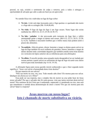 pessoal, ou seja, existirá o sentimento de culpa e remorso, pois a todos é entregue a
oportunidade de salvação que cabe a cada um fazer jus em aproveitar.
       .

       No sentido físico irá o individuo no lago de fogo sofrer:

            No tato. A dor será algo incessante, pois o fogo queima e o queimado não morre
             e o fogo não se extingue (Mc 10.44,46,48).

            Na visão. O fogo do lago de fogo é um fogo escuro. Neste lugar não existe
             nenhuma luz. (Mt 8.12; 22.13; 25.30; Jó 38.17)

            Na fala / paladar. A dor provocada pelo tormento do fogo fará o infeliz
             atormentado gritar e ranger os dentes sem cessar. (Mt 8.12; 22.13; 24.51; 25.30;
             Lc 6.25). Também é necessário lembrar que o infeliz nunca mais poderá sentir o
             prazer dos alimentos.

            Na audição. Além de gemer, chorar, lamentar e ranger os dentes quem estiver no
             lago de fogo também irá ouvir milhares de gemidos, choros, lamentos e ranger de
             dentes durante toda a eternidade daqueles que também estarão neste triste destino
             (os versículos do tópico anterior são as referências para esta afirmação).

            No olfato. O enxofre produz uma sensação muito desagradável ao ser inalado por
             nossas narinas e quem estiver no sofrimento do lago de fogo irá sentir esse cheiro
             terrível para toda eternidade (Ap 14.10; 19.10).

        A afirmação lógica para nossa questão inicial conhecendo o que o fator segunda morte
significa é: ―Jesus veio salvar a humanidade deste triste destino!‖
        De que maneira ele nos salvou?
        ―Pela sua morte na cruz, ora, essa. Todo mundo sabe disto! Ele morreu para nos salvar.
Qualquer um chorou ao ver o filme!‖
        Essa pode ser sua resposta, mas o simples fato de morrer na cruz pôde fazer de Jesus
nosso salvador? Por que o salvador não foi outra pessoa, visto que tantos morriam desta terrível
morte? Nós sentimos dó do Cristo que é maltratado, espancado e é pendurado na cruz, mas será
que entendemos o sentido dessa demonstração de amor e morte? Por que ele morreu para nós
salvar? Qual é a resposta?



                   Jesus morreu em nosso lugar!
         Isto é chamado de morte substitutiva ou vicária.




                                               12
 