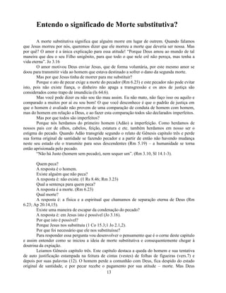 Entendo o significado de Morte substitutiva?

        A morte substitutiva significa que alguém morre em lugar de outrem. Quando falamos
que Jesus morreu por nós, queremos dizer que ele morreu a morte que deveria ser nossa. Mas
por quê? O amor é a única explicação para essa atitude! ―Porque Deus amou ao mundo de tal
maneira que deu o seu Filho unigênito, para que todo o que nele crê não pereça, mas tenha a
vida eterna‖. Jo 3.16
        O amor motivou Deus enviar Jesus, que de forma voluntária, por este mesmo amor se
doou para transmitir vida ao homem que estava destinado a sofrer o dano da segunda morte.
        Mas por que Jesus tinha de morrer para me substituir?
        Porque o ato de pecar exige a morte do pecador (Rm 6.23) e este pecador não pode evitar
isto, pois não existe fiança, o dinheiro não apaga a transgressão e os atos de justiça são
considerados como trapo de imundícia (Is 64.6).
        Mas você pode dizer eu não sou tão mau assim. Eu não mato, não faço isso ou aquilo e
comparado a muitos por aí eu sou bom! O que você desconhece é que o padrão de justiça em
que o homem é avaliado não provem de uma comparação de conduta de homem com homem,
mas do homem em relação a Deus, e ao fazer esta comparação todos são declarados imperfeitos.
        Mas por que todos são imperfeitos?
        Porque nós herdamos do primeiro homem (Adão) a imperfeição. Como herdamos de
nossos pais cor de olhos, cabelos, feição, estatura e etc. também herdamos em nosso ser o
estigma do pecado. Quando Adão transgride segundo o relato de Gênesis capitulo três e perde
sua forma original de santidade se fazendo pecador e a partir de então não havendo mudança
neste seu estado ele o transmite para seus descendentes (Rm 5.19) – a humanidade se torna
então aprisionada pelo pecado.
        ―Não há Justo (homem sem pecado), nem sequer um‖. (Rm 3.10, Sl 14.1-3).

       Quem peca?
       A resposta é o homem.
       Existe alguém que não peca?
       A resposta é: não existe. (1 Rs 8.46; Rm 3.23)
       Qual a sentença para quem peca?
       A resposta é a morte. (Rm 6.23)
       Qual morte?
       A resposta é: a física e a espiritual que chamamos de separação eterna de Deus (Rm
6.23; Ap 20.14,15).
       Existe uma maneira de escapar da condenação do pecado?
       A resposta é: em Jesus isto é possível (Jo 3.16).
       Por que isto é possível?
       Porque Jesus nos substituiu (1 Co 15.3;1 Jo 2.1,2).
       Por que foi necessário que ele nos substituísse?
       Para responder essa pergunta vou desenvolver o pensamento que é o cerne deste capitulo
e assim entender como se iniciou a ideia de morte substitutiva e consequentemente chegar à
doutrina da expiação.
       Leiamos Gênesis capítulo três. Este capítulo destaca a queda do homem e sua tentativa
de auto justificação estampada na feitura de cintas (vestes) de folhas de figueiras (vers.7) e
depois por suas palavras (12). O homem perde a comunhão com Deus, fica despido do estado
original de santidade, e por pecar recebe o pagamento por sua atitude – morte. Mas Deus
                                                13
 