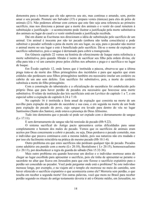 demonstra para o homem que ele não aprovou seu ato, mas continua o amando, sem, porém
amar o seu pecado. Promete um Salvador (15) e prepara vestes (túnicas) para eles de peles de
animais (21). Não podemos afirmar com certeza que este fato seja uma referencia ao primeiro
sacrifício, mas nos direciona a pensar que a morte dos animais e o vestir do casal remetem à
substituição e justificação – o acontecimento pode ilustrar a justificação pela morte substitutiva
dos animais no lugar do casal e o vestir simbolizando a justificação recebida.
        Daí em diante as Escrituras nos direcionam a idéia de substituição pelo sacrifício de um
animal. Um animal é inocente por não ter pecado (embora não tenha consciência) e pode
substituir o pecador sofrendo a pena da morte em seu lugar, ou seja, para o pecador não morrer
o animal morre no seu lugar e este é beneficiado pelo sacrifício. Dá-se o nome de expiação ao
sacrifício substitutivo, pois o sangue é derramado para cobrir a transgressão.
        Em Gênesis capítulo 22 vemos na história do oferecimento de Isaque outra referência a
morte substitutiva, pois quando Abraão é isento de sacrificar seu filho pela ordem divina, ele
olha para trás e vê um carneiro preso pelos chifres nos arbustos e pega-o e sacrifica-o no lugar
de Isaque.
        Em Êxodo capítulo 12, onde lemos que é instituída a páscoa, observa-se que a última
praga trata-se da morte dos filhos primogênitos dos incrédulos e para que aqueles que eram
crédulos não perdessem seus filhos primogênitos também era necessário imolar um cordeiro ou
cabrito de um ano sem defeito. Este sacrifício foi substitutivo, pois, a morte do cordeiro
substituía a morte do filho primogênito.
        Com a construção do tabernáculo e a oficialização do sacerdócio foi estabelecido pelo
próprio Deus que para haver perdão de pecados era necessário que houvesse uma morte
substitutiva. O relato da instituição das leis sacrificiais está em Levítico do capitulo 1 a 7, e em
especial sobre a expiação do capitulo 6.24 à 7.10.
        No capitulo 16 é instituída a festa anual da expiação que consistia na morte de um
novilho para expiação do pecado do sacerdote e sua casa, e em seguida na morte de um bode
para expiação do pecado do povo, cujo sangue era levado para dentro do véu no lugar
Santíssimo (Santo dos Santos), onde estava a presença do Deus Altíssimo.
        Tudo isto demonstra que o pecado só pode ser expiado com o derramamento de sangue
(Lv 17.11).
        E sem derramamento de sangue não há remissão de pecado (Hb 9.22).
        O sistema sacrifical do Antigo pacto apresentava certas dificuldades para sanar
completamente o homem dos males do pecado. Vemos que os sacrifícios de animais eram
aceitos por Deus concernente a cobrir o pecado, ou seja, Deus perdoava o pecado cometido, mas
o individuo que pecava continuava com a mesma índole, pois sua natureza não era mudada e
por isso ele facilmente reincidiria na prática do mesmo pecado (Hb 10.1-4).
        Outro problema era que estes sacrifícios não perdoam qualquer tipo de pecado. Pecados
como adultério era punido com a morte (Lv 20.10), Bestialismo ( Lv 20.15), homossexualismo
(Lv 20.13), por desobedecer a regra da guarda do sábado (Nm 15.32-36).
        Mais outro problema era quando houvesse um deslize e o individuo morresse antes de
chegar ao lugar escolhido para apresentar o sacrifício, pois ele tinha de apresentar-se perante o
sacerdote no altar que ficava em Jerusalém para que este fizesse o sacrifício expiatório para o
perdão ser concedido ao pecador. Você pode perguntar onde está o problema? Se este individuo
morasse longe, por exemplo, e na viajem até o templo ele morresse no meio do caminho, sem
haver oferecido o sacrifício expiatório o que aconteceria como ele? Morreria sem perdão, o que
resulta em receber a segunda morte! Em outras palavras, você que mora no Brasil para receber
perdão segundo os rituais do antigo testamento deveria ir até o Oriente médio, em Jerusalém, no


                                                14
 