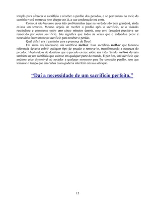 templo para oferecer o sacrifício e receber o perdão dos pecados, e se porventura no meio do
caminho você morresse sem chegar ate lá, a sua condenação era certa.
        Como já não bastasse esses três probleminhas (que na verdade são bem grandes), ainda
existia um terceiro. Mesmo depois de receber o perdão após o sacrifício, se o cidadão
rescindisse e cometesse outro erro cinco minutos depois, esse erro (pecado) precisava ser
removido por outro sacrifício. Isto significa que todas às vezes que o individuo pecar é
necessário fazer um novo sacrifício para receber o perdão.
        Qual difícil era o caminho para a presença de Deus!
        Em suma era necessário um sacrifício melhor. Esse sacrifício melhor que fazemos
referencia deveria cobrir qualquer tipo de pecado e remove-lo, transformando a natureza do
pecador, libertando-o do domínio que o pecado exerce sobre sua vida. Sendo melhor deveria
também ser um sacrifício que valesse em qualquer parte do mundo. E por fim, um sacrifício que
pudesse estar disponível ao pecador a qualquer momento para lhe conceder perdão, sem que
tomasse o tempo que em certos casos poderia interferir em sua salvação.



           “Daí a necessidade de um sacrifício perfeito.”




                                             15
 