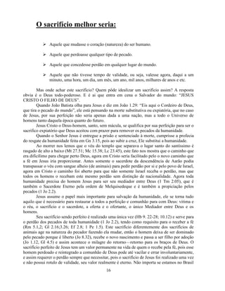 O sacrifício melhor seria:

            Aquele que mudasse o coração (natureza) do ser humano.

            Aquele que perdoasse qualquer tipo de pecado.

            Aquele que concedesse perdão em qualquer lugar do mundo.

            Aquele que não tivesse tempo de validade, ou seja, valesse agora, daqui a um
             minuto, uma hora, um dia, um mês, um ano, mil anos, milhares de anos e etc.

        Mas onde achar este sacrifício? Quem pôde idealizar um sacrifício assim? A resposta
obvia é o Deus todo-poderoso. E é ai que entra em cena o Salvador do mundo: ―JESUS
CRISTO O FILHO DE DEUS‖.
        Quando João Batista olha para Jesus e diz em João 1.29: ―Eis aqui o Cordeiro de Deus,
que tira o pecado do mundo‖, ele está pensando na morte substitutiva ou expiatória, que no caso
de Jesus, por sua perfeição não seria apenas dada a uma nação, mas a todo o Universo de
homens tanto daquela época quanto do futuro.
        Jesus Cristo o Deus-homem, santo, sem mácula, se qualifica por sua perfeição para ser o
sacrifico expiatório que Deus aceitou com prazer para remover os pecados da humanidade.
        Quando o Senhor Jesus é entregue a prisão e sentenciado à morte, cumprisse a profecia
do resgate da humanidade feita em Gn 3.15, pois ao subir a cruz, Ele substitui a humanidade.
        Ao morrer nos lemos que o véu do templo que separava o lugar santo do santíssimo é
rasgado de alto a baixo (Mt 27.51; Mc 15.38; Lc 23.45), este fato nos mostra que o caminho que
era dificílimo para chegar perto Deus, agora em Cristo seria facilitado pelo o novo caminho que
a fé em Jesus iria proporcionar. Antes somente o sacerdote da descendência de Aarão podia
transpassar o véu com sangue alheio (de animais) para pedir perdão por si e pelo povo de Israel,
agora em Cristo o caminho foi aberto para que não somente Israel receba o perdão, mas que
todos os homens o recebam este mesmo perdão sem distinção de nacionalidade. Agora toda
humanidade precisa do homem Jesus para ser seu mediador entre Deus (1 Tm 2.05), que é
também o Sacerdote Eterno pela ordem de Melquisedeque e é também a propiciação pelos
pecados (1 Jo 2.2).
        Jesus assume o papel mais importante para salvação da humanidade, ele se torna tudo
aquilo que é necessário para restaurar a todos a perfeição e comunhão para com Deus: vitima e
o réu, o sacrifício e o sacerdote, a oferta e o ofertante, o único Mediador entre Deus e os
homens.
        Seu sacrifício sendo perfeito é realizado uma única vez (Hb 9. 22-28; 10.12) e serve para
o perdão dos pecados de toda humanidade (1 Jo 2.2), tendo como requisito para o receber a fé
(Rm 5.1,2; Gl 2.16;3.26; Ef 2.8; 1 Pe 1.5). Este sacrifício diferentemente dos sacrifícios de
animais age na natureza do pecador fazendo ela mudar, então o homem deixa de ser dominado
pelo pecado porque é liberto (Jo 8.32), recebe o novo nascimento e passa a ser filho por adoção
(Jo 1.12, Gl 4.5) e assim acontece o milagre do retorno—retorno para os braços de Deus. O
sacrifício perfeito de Jesus tem um valor permanente na vida de quem o recebe pela fé, pois esse
homem perdoado e reintegrado a comunhão de Deus pode até vacilar e errar involuntariamente,
e assim requerer o perdão sempre que necessitar, pois o sacrifício de Jesus foi realizado uma vez
e não possui rotulo de validade, seu valor realmente é eterno. Não importa se estamos no Brasil
                                               16
 