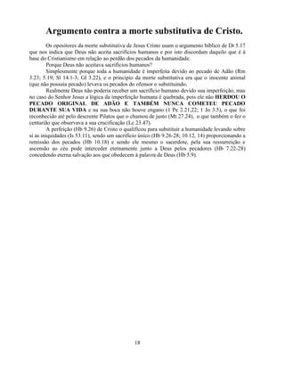 Argumento contra a morte substitutiva de Cristo.
         Os opositores da morte substitutiva de Jesus Cristo usam o argumento bíblico de Dt 5.17
que nos indica que Deus não aceita sacrifícios humanos e por isto discordam daquilo que é à
base do Cristianismo em relação ao perdão dos pecados da humanidade.
         Porque Deus não aceitava sacrifícios humanos?
         Simplesmente porque toda a humanidade é imperfeita devido ao pecado de Adão (Rm
3.23; 5.19; Sl 14.1-3; Gl 3.22), e o principio da morte substitutiva era que o inocente animal
(que não possuía pecado) levava os pecados do ofensor o substituindo.
         Realmente Deus não poderia receber um sacrifício humano devido sua imperfeição, mas
no caso do Senhor Jesus a lógica da imperfeição humana é quebrada, pois ele não HERDOU O
PECADO ORIGINAL DE ADÃO E TAMBÉM NUNCA COMETEU PECADO
DURANTE SUA VIDA e na sua boca não houve engano (1 Pe 2.21,22; 1 Jo 3.5), o que foi
reconhecido até pelo descrente Pilatos que o chamou de justo (Mt 27.24), o que também o fez o
centurião que observava a sua crucificação (Lc 23.47).
         A perfeição (Hb 9.26) de Cristo o qualificou para substituir a humanidade levando sobre
si as iniquidades (Is 53.11), sendo um sacrifício único (Hb 9.26-28; 10.12, 14) proporcionando a
remissão dos pecados (Hb 10.18) e sendo ele mesmo o sacerdote, pela sua ressurreição e
ascensão ao céu pode interceder eternamente junto a Deus pelos pecadores (Hb 7.22-28)
concedendo eterna salvação aos que obedecem à palavra de Deus (Hb 5.9).




                                              18
 