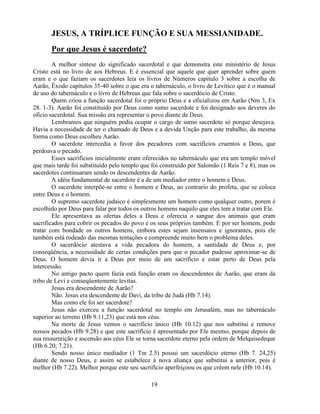 JESUS, A TRÍPLICE FUNÇÃO E SUA MESSIANIDADE.
       Por que Jesus é sacerdote?
        A melhor síntese do significado sacerdotal e que demonstra este ministério de Jesus
Cristo está no livro de aos Hebreus. E é essencial que aquele que quer aprender sobre quem
eram e o que faziam os sacerdotes leia os livros de Números capitulo 3 sobre a escolha de
Aarão, Êxodo capítulos 35-40 sobre o que era o tabernáculo, o livro de Levítico que é o manual
de uso do tabernáculo e o livro de Hebreus que fala sobre o sacerdócio de Cristo.
        Quem criou a função sacerdotal foi o próprio Deus e a oficializou em Aarão (Nm 3, Ex
28. 1-3). Aarão foi constituído por Deus como sumo sacerdote e foi designado aos deveres do
oficio sacerdotal. Sua missão era representar o povo diante de Deus.
        Lembramos que ninguém podia ocupar o cargo de sumo sacerdote só porque desejava.
Havia a necessidade de ter o chamado de Deus e a devida Unção para este trabalho, da mesma
forma como Deus escolheu Aarão.
        O sacerdote intercedia a favor dos pecadores com sacrifícios cruentos a Deus, que
perdoava o pecado.
        Esses sacrifícios inicialmente eram oferecidos no tabernáculo que era um templo móvel
que mais tarde foi substituído pelo templo que foi construído por Salomão (1 Reis 7 e 8), mas os
sacerdotes continuaram sendo os descendentes de Aarão.
        A idéia fundamental de sacerdote é a de um mediador entre o homem e Deus.
        O sacerdote interpõe-se entre o homem e Deus, ao contrario do profeta, que se coloca
entre Deus e o homem.
        O supremo sacerdote judaico é simplesmente um homem como qualquer outro, porem é
escolhido por Deus para falar por todos os outros homens naquilo que eles tem a tratar com Ele.
        Ele apresentava as ofertas deles a Deus e oferecia o sangue dos animais que eram
sacrificados para cobrir os pecados do povo e os seus próprios também. E por ser homem, pode
tratar com bondade os outros homens, embora estes sejam insensatos e ignorantes, pois ele
também está rodeado das mesmas tentações e compreende muito bem o problema deles.
        O sacerdócio atestava a vida pecadora do homem, a santidade de Deus e, por
conseqüência, a necessidade de certas condições para que o pecador pudesse aproximar-se de
Deus. O homem devia ir a Deus por meio de um sacrifício e estar perto de Deus pela
intercessão.
        No antigo pacto quem fazia está função eram os descendentes de Aarão, que eram da
tribo de Levi e conseqüentemente levitas.
        Jesus era descendente de Aarão?
        Não. Jesus era descendente de Davi, da tribo de Judá (Hb 7.14).
        Mas como ele foi ser sacerdote?
        Jesus não exerceu a função sacerdotal no templo em Jerusalém, mas no tabernáculo
superior ao terreno (Hb 9.11,23) que está nos céus.
        Na morte de Jesus vemos o sacrifício único (Hb 10.12) que nos substitui e remove
nossos pecados (Hb 9.28) e que este sacrifício é apresentado por Ele mesmo, porque depois de
sua ressurreição e ascensão aos céus Ele se torna sacerdote eterno pela ordem de Melquisedeque
(Hb 6.20; 7.21).
        Sendo nosso único mediador (1 Tm 2.5) possui um sacerdócio eterno (Hb 7. 24,25)
diante de nosso Deus, e assim se estabelece à nova aliança que substitui a anterior, pois é
melhor (Hb 7.22). Melhor porque este seu sacrifício aperfeiçoou os que crêem nele (Hb 10.14).

                                              19
 