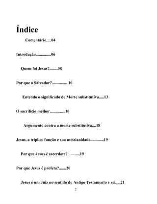 Índice
      Comentário.....04


Introdução...............06


   Quem foi Jesus?........08


Por que o Salvador?............... 10


    Entendo o significado de Morte substitutiva.....13


O sacrifício melhor...............16


    Argumento contra a morte substitutiva....18


Jesus, a tríplice função e sua messianidade.............19


   Por que Jesus é sacerdote?............19


Por que Jesus é profeta?.......20


   Jesus é um Juiz no sentido do Antigo Testamento e rei.....21
                                        2
 
