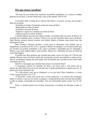 Por que Jesus é profeta?
       ―Do meio de seus irmãos lhes suscitarei um profeta semelhante a ti; e porei as minhas
palavras na sua boca, e ele lhes falará tudo o que eu lhe ordenar‖ (Dt 18.18)

        Um profeta tinha a função de se colocar entre Deus e o homem, ou seja, era enviado a
falar em seu nome.
        ―O profeta no Antigo Testamento exorta em nome de Deus‖.
        ―Repreendia em nome de Deus‖.
        ―Consolava em nome de Deus‖.
        ―Separava e ungia reis e profetas em nome de Deus‖.
        ―Aplicava juízos em nome de Deus‖.
        O profeta Moisés possuía uma tríplice função: era profeta (fala em nome de Deus), era
sacerdote (era mediador entre o homem e Deus) e era um juiz (presidia sobre o povo de Deus).
Após Moisés somente Samuel assumiu esta tríplice função os demais eram porta-vozes das
mensagens divinas.
        Deus levantou inúmeros profetas a Israel para os direcionar, mas nenhum que se
enquadrasse na profecia de Dt 18.18, e quando a Moisés foi dirigida a voz divina dizendo que
iria levantar um profeta semelhante a ele, estava revelando a autoridade que foi outorgada a
Moisés e que seria também dada a outro profeta. Moisés foi o libertador do povo de Israel da
escravidão Egípcia.
        O profeta que Deus predisse que enviária para guiar o povo foi Jesus (At 3.20-26) que
também libertou o povo de Israel, porém não unicamente a Israel, mas também os outros povos.
Não de um domínio imposto por uma nação, mas do domínio que o pecado exercia sobre todos
os homens (Jo 8.32).
        Qual foi a mensagem que o profeta Jesus trouxe em nome de Deus?
        A mensagem consiste em acreditar em Deus e em Jesus, pois a vida eterna esta ao
alcance de todos pelas boas novas de salvação que é doada gratuitamente a aquele que crê. As
palavras de Jesus exprimem isto:
        ―E a vida eterna é está: que te conheçam, a ti só, por único Deus verdadeiro, e a Jesus
Cristo, a quem enviaste‖ (Jo 17.3).
        ―E disse-lhes: Assim está escrito que o Cristo padecesse, e ao terceiro dia ressurgisse
dentre os mortos; e que em seu nome se pregasse o arrependimento para remissão dos pecados,
a todas as nações, começando por Jerusalém. Vós sois testemunhas destas coisas‖ (Lc 24. 46-
48).
        Jesus é o profeta (porta-voz) de Deus concernente a revelação da Salvação a todos os
homens.




                                              20
 