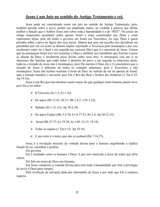 Jesus é um Juiz no sentido do Antigo Testamento e rei.
        Jesus pode ser considerado como um juiz no sentido do Antigo Testamento, pois,
também preside sobre o povo, porém em amplitude maior, na verdade a palavra que define
melhor a função que o Senhor Jesus tem sobre toda a humanidade é a de ―REI!‖. Os juizes do
antigo testamento presidiam sobre apenas Israel e eram constituídos por Deus e eram
representes deste, pois até então o governo em Israel era Teocrático, ou seja, Deus é quem
presidia sobre o povo na figura dos seus juizes. Depois por uma má escolha eles decidiram ser
presididos por um rei como as demais nações rejeitando a Teocracia pela monarquia e por isso
receberam como rei a Saul e em seguida seu sucessor Davi que é o ancestral de Jesus. Vemos
que na monarquia Israel teve reis tementes a Deus e também reis incrédulos que fizeram o povo
se afastar de Deus e receberem juízo divino sobre seus atos. A monarquia visa em si os
interesses das famílias que estão sobre o domínio do povo e em seguida os interesses deste,
todavia o reinado de Jesus não é monárquico, pois Ele mesmo é Deus (Jo 1.1) concluímos que o
reinado de Jesus é diferente de todos os reinados anteriores, pois é Teocrático e não
monárquico. Jesus não herdou somente o trono de Davi no sentido de ser rei apenas de Israel,
mas o reinado mundial e universal, pois Ele é Rei dos Reis e Senhor dos Senhores (1 Tm 6.15;
Ap 19.16).
        Jesus é um Rei que tem domínio muito maior do que qualquer outro homem jamais teve,
pois Ele é rei sobre:

           O Universo (Jo 1.3; Cl 1.16).

           Os anjos (Mt 13.41; 24.31; Hb 1.4,7; 1 Pe 3.22).

           Satanás (Jó 1.12; 2.6; Ap 20.2,10).

           Os anjos Caídos (Mc 5.2-10; Lc 8.27-31; Pe 2.4; Ap 20.12,15).

           Israel (Mt 27.37; Lc 19.38; Jo 1.49; 12.13; 19.19).

           Todas as nações (1 Tm 6.15; Ap 19.16).

           E seu reino é o único que não se acabará (Dn 7.14,27).

       Jesus é a revelação máxima da vontade divina para o homem englobando a tríplice
função de rei, sacerdote e profeta.
       Ele governa.
       Ele é mediador entre os homens e Deus. E por isso intercede a favor de todos que nEle
crêem.
       Ele fala em nome de Deus aos homens.
       Em Jesus cumprisse a vontade divina para com toda a humanidade que tem o privilegio
de servir a Deus para sempre.
       Pela revelação da salvação dada por intermédio de Jesus e por tudo que Ele é estamos
seguros.




                                             21
 
