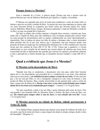 Porque Jesus é o Messias?
       Jesus é chamado de o Cristo. A palavra grega Christos que tem o mesmo valor da
palavra Messias que vem do Hebraico Mashiach que significa o Ungido, o Escolhido.

        O Messias era esperado pelo povo de Israel para estabelecer o reino de Israel sobre os
demais e guia-los em toda à vontade de Deus. Ao passar dos anos essa esperança se tornou cada
vez mais crescente devido às ocupações que Israel sofreu por diversas nações (Ex. Egito,
Assíria, Babilônia, Medo-Persas, Gregos, Romanos) aspirando à vinda do libertador à moda do
rei Davi, ou seja, um grande Rei e Guerreiro.
        Até hoje os judeus não cristãos esperam a chegada desse messias e rejeitam que Jesus
tenha sido o Ungido de Deus, pois não estabeleceu uma revolução armada para colocar Israel
em uma posição de proeminência entre as nações, estabelecendo um reino intercontinental e
imperialista. Para os judeus da época (ao falar de judeus o destaque cabe a classe dominante
deste período) não foi só por esse motivo que o rejeitaram, mas por temerem perder suas
posições de honra na nação que foi conferida pelos Romanos (Jo 11.48) e também por causa da
inveja que eles sentiam de Jesus (Mt 27.18; Mc 15.10). Vemos que a ganância e a inveja
endureceram os seus corações de tal maneira que mesmo depois de saberem que Jesus havia
ressuscitado devido ao depoimento dos guardas que estavam no sepulcro, procuraram subornar
a estes e persuadi-los a mentir dizendo que os discípulos haviam roubado o corpo (Mt 28.11-
15).

       Qual a evidência que Jesus é o Messias?
       O Messias seria descendente de Davi.
        ―Quando teus dias se cumprirem, e descansares com teus pais, então farei levantar
depois de ti o teu descendente, que procederá de ti, e estabelecerei o seu reino. Este edificará
uma casa ao meu nome, e eu estabelecerei para sempre o trono do seu reino. Eu lhe serei por
pai, e ele me será por filho; se vier a transgredir, castigá-lo-ei com varas de homens e com
acoites de filhos de homens. Mas a minha misericórdia se não apartará dele, como a retirei de
Saul, a quem tirei de diante de ti. Porém a tua casa e o teu reino serão firmados para sempre
diante de ti; teu trono será estabelecido para sempre‖. 1 Samuel 7.12-16 (grifo meu)

       ―Eis que conceberás e darás à luz um filho a quem chamarás pelo nome de Jesus. Este
será grande e será chamado Filho do Altíssimo; Deus, o Senhor, lhe dará o trono de Davi, seu
pai. Ele reinará para sempre sobre à casa de Jacó, e o seu reinado não terá fim‖. Lucas
1.31,32 (grifo meu)

     O Messias nasceria na cidade de Belém, cidade pertencente à
Tribo de Judá.
       ―E tu, Belém Efrata, pequena demais para figurar como grupo de milhares de Judá, de ti
me sairá o que há de reinar em Israel, e cujas origens são desde os tempos antigos, desde os dias
da Eternidade‖. Miquéias 5.2


                                               22
 