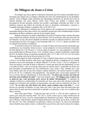 Os Milagres de Jesus o Cristo
        Os milagres que Jesus operou evidenciam claramente que Ele recebeu autoridade divina.
Há alguns que alegam que os milagres efetuados por Jesus são manifestações de sua divindade,
todavia, vemos milagres sendo realizados por personagens anteriores ao advento de Cristo na
história humana, tais como Moises, Josué, Elias, Eliseu sem atribuir a nenhum deles
prerrogativas divinas atestando somente sua escolha e autoridade conferidas por Deus. E não
podemos esquecer que depois da ascensão de Jesus os discípulos continuaram a anunciar o
evangelho operando milagres e prodígios (Mc 16.20; Hb 2.3,4).
        Assim, olharemos os milagres que Cristo operou com a perspectiva de revestimento de
autoridade dada por Deus para exercer seu ministério terreno que estava fundamentado na plena
dependência de Deus mediante a ação do divino Espírito Santo.
        Quando colocamos em pauta a dependência da ação do Espírito Santo estamos deixando
claro a inércia dos atributos divinos em Jesus Homem. Faz-se necessário saber que Jesus não era
um fantoche, ou seja, não estava fingindo ser homem em todos os aspectos possíveis, mas como
nós participou da carne e do sangue e suas limitações (Hb 2.17; 1 Jo 1.1). [pode-se conferir isso
no capitulo Jesus homem verdadeiro]
        É necessário termos em mente que o enviado de Deus precisaria possuir testemunho que
credibiliza-se seu ministério diante do povo. Assim podemos ver Jesus recebendo testemunho
de João Batista (Jo 1.29-34) que é a ―voz do clama no deserto‖ ou o que prepararia o caminho
para manifestação do Messias (Lucas 7.27). Também vemos o Senhor recebendo o testemunho
do Pai e do Espírito Santo no momento do Batismo (Mt 3.13-17; Mc 1.9-11; Lc 3.21-22) e pelas
obras que nenhum outro havia feito até então (Jo 15.24).
        Mesmo depois de João o batizador ter visto o Espírito Santo descer em forma de pomba
e ouvir a voz de Deus testificar sobre Jesus, uma fagulha de dúvida se apoderou de seu coração
fazendo-o enviar dois discípulos ao Mestre (Mateus 11.01-06 e Lucas 7.18-23) e perguntar se
Jesus era mesmo o enviado de Deus (o Messias), e vemos que Jesus não diz diretamente ―eu sou
o enviado de Deus‖, mas as escrituras dizem que ele operou sinais e maravilhas na frente dos
dois discípulos recomendando que eles testificassem o que viram a João, sabendo que o que
fizera falaria mais alto do que uma simples resposta afirmativa. Da mesma maneira os judeus
em Jo 10. 24, 25, o rodearam e lhe perguntaram: ―Até quando terás a nossa alma suspensa? Se
tu és o Cristo, dize-nos abertamente. E Jesus disse-lhes: “As obras que eu faço, em nome de
meu Pai, essas testificam de mim”. Uma outra resposta seria: “Os milagres que eu opero são
as palavras que vocês precisam ouvir acerca de minha Messianidade”. A operação de
milagres testificava a autenticidade do ministério de Jesus, pois antes dele, haviam acontecido
milagres no ministérios dos profetas já mencionados, mas não como no ministério de Jesus. Jo
15.24: “Se eu entre eles não fizesse tais obras, quais nenhum outro tem feito...”, e isso
deveria ser colocado na balança, ou seja, todos que viam o que Jesus fazia deveriam notar que
estava além de tudo que havia acontecido no passado e no presente, e isto, era a evidência que
Deus o enviara.
        Jesus disse para Felipe : ―Crede-me que estou no Pai, e o Pai em mim: crede-me, ao
menos, por causa das mesmas obras‖ (Jo 14.11). Assim vemos que os sinais testificavam da
Messianidade de Jesus e isso foi compreendido por Nicodemos que falou: ―Rabi, bem sabemos
que és Mestre, vindo de Deus: porque ninguém pode fazer estes sinais que tu fazes, se Deus não
for com ele‖ (Jo 3.02). Nicodemos era príncipe e Mestre em Israel e ao fazer esta afirmação
estava fazendo uma analise critica e evidencial do que já havia sido escrito acerca dos antigos
                                                24
 