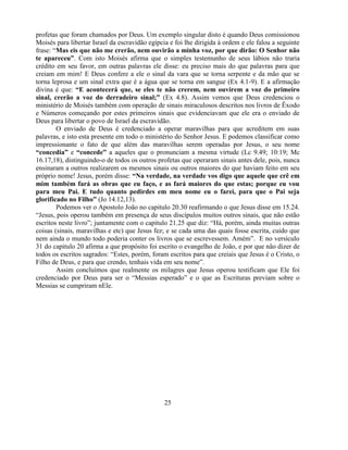 profetas que foram chamados por Deus. Um exemplo singular disto é quando Deus comissionou
Moisés para libertar Israel da escravidão egípcia e foi lhe dirigida à ordem e ele falou a seguinte
frase: ―Mas eis que não me crerão, nem ouvirão a minha voz, por que dirão: O Senhor não
te apareceu”. Com isto Moisés afirma que o simples testemunho de seus lábios não traria
crédito em seu favor, em outras palavras ele disse: eu preciso mais do que palavras para que
creiam em mim! E Deus confere a ele o sinal da vara que se torna serpente e da mão que se
torna leprosa e um sinal extra que é a água que se torna em sangue (Ex 4.1-9). E a afirmação
divina é que: “E acontecerá que, se eles te não crerem, nem ouvirem a voz do primeiro
sinal, crerão a voz do derradeiro sinal;” (Ex 4.8). Assim vemos que Deus credenciou o
ministério de Moisés também com operação de sinais miraculosos descritos nos livros de Êxodo
e Números começando por estes primeiros sinais que evidenciavam que ele era o enviado de
Deus para libertar o povo de Israel da escravidão.
        O enviado de Deus é credenciado a operar maravilhas para que acreditem em suas
palavras, e isto esta presente em todo o ministério do Senhor Jesus. E podemos classificar como
impressionante o fato de que além das maravilhas serem operadas por Jesus, o seu nome
“concedia” e “concede” a aqueles que o pronunciam a mesma virtude (Lc 9.49; 10:19; Mc
16.17,18), distinguindo-o de todos os outros profetas que operaram sinais antes dele, pois, nunca
ensinaram a outros realizarem os mesmos sinais ou outros maiores do que haviam feito em seu
próprio nome! Jesus, porém disse: “Na verdade, na verdade vos digo que aquele que crê em
mim também fará as obras que eu faço, e as fará maiores do que estas; porque eu vou
para meu Pai. E tudo quanto pedirdes em meu nome eu o farei, para que o Pai seja
glorificado no Filho” (Jo 14.12,13).
        Podemos ver o Apostolo João no capitulo 20.30 reafirmando o que Jesus disse em 15.24.
―Jesus, pois operou também em presença de seus discípulos muitos outros sinais, que não estão
escritos neste livro‖; juntamente com o capitulo 21.25 que diz: ―Há, porém, ainda muitas outras
coisas (sinais, maravilhas e etc) que Jesus fez; e se cada uma das quais fosse escrita, cuido que
nem ainda o mundo todo poderia conter os livros que se escrevessem. Amém‖. E no versículo
31 do capitulo 20 afirma a que propósito foi escrito o evangelho de João, e por que não dizer de
todos os escritos sagrados: ―Estes, porém, foram escritos para que creiais que Jesus é o Cristo, o
Filho de Deus, e para que crendo, tenhais vida em seu nome‖.
        Assim concluímos que realmente os milagres que Jesus operou testificam que Ele foi
credenciado por Deus para ser o ―Messias esperado‖ e o que as Escrituras previam sobre o
Messias se cumpriram nEle.




                                                25
 