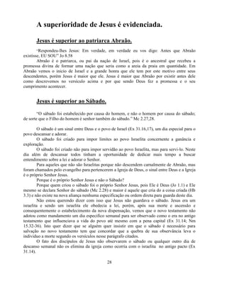 A superioridade de Jesus é evidenciada.

       Jesus é superior ao patriarca Abraão.
        ―Respondeu-lhes Jesus: Em verdade, em verdade eu vos digo: Antes que Abraão
existisse, EU SOU‖ Jo 8.58
        Abraão é o patriarca, ou pai da nação de Israel, pois é o ancestral que recebeu a
promessa divina de formar uma nação que seria como a areia da praia em quantidade. Em
Abraão vemos o inicio de Israel e a grande honra que ele tem por este motivo entre seus
descendentes, porém Jesus é maior que ele. Jesus é maior que Abraão por existir antes dele
como descrevemos no versículo acima e por que sendo Deus fez a promessa e o seu
cumprimento acontecer.


       Jesus é superior ao Sábado.

        ―O sábado foi estabelecido por causa do homem, e não o homem por causa do sábado;
de sorte que o Filho do homem é senhor também do sábado.‖ Mc 2.27,28.

         O sábado é um sinal entre Deus e o povo de Israel (Ex 31.16,17), um dia especial para o
povo descansar e adorar.
         O sábado foi criado para impor limites ao povo Israelita concernente a ganância e
exploração.
         O sábado foi criado não para impor servidão ao povo Israelita, mas para servi-lo. Neste
dia além de descansar todos tinham a oportunidade de dedicar mais tempo a buscar
entendimento sobre a lei e adorar o Senhor.
         Para aqueles que não são Israelitas porque não descendem carnalmente de Abraão, mas
foram chamados pelo evangelho para pertencerem a Igreja de Deus, o sinal entre Deus e a Igreja
é o próprio Senhor Jesus.
         Porque é o próprio Senhor Jesus e não o Sábado?
         Porque quem criou o sábado foi o próprio Senhor Jesus, pois Ele é Deus (Jo 1.1) e Ele
mesmo se declara Senhor do sábado (Mc 2.28) e maior é aquele que cria do a coisa criada (Hb
3.3) e não existe na nova aliança nenhuma especificação ou ordem direta para guarda deste dia.
         Não estou querendo dizer com isso que Jesus não guardava o sábado. Jesus era um
israelita e sendo um israelita ele obedecia a lei, porém, após sua morte e ascensão e
consequentemente o estabelecimento da nova dispensação, vemos que o novo testamento não
adotou como mandamento um dia especifico semanal para ser observado como o era no antigo
testamento que influenciava a vida do povo até mesmo com a pena capital (Ex 31.14; Nm
15.32-36). Isto quer dizer que se alguém quer insistir em que o sábado é necessário para
salvação no novo testamento tem que concordar que a quebra de sua observância leva o
individuo a morte segundo os versículos nesse parágrafo citados.
         O fato dos discípulos de Jesus não observarem o sábado ou qualquer outro dia de
descanso semanal não os elimina da igreja como ocorria com o israelita no antigo pacto (Ex
31.14).

                                              28
 