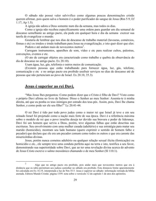 O sábado não possui valor salvivifico como algumas poucas denominações cristãs
querem afirmar, pois quem salva o homem é o poder purificador do sangue de Jesus (Rm 5.9; Ef
1.17; Ap 1.5).
        A igreja não adora a Deus somente num dia da semana, mas todos os dias.
        Como a igreja não recebeu especificamente uma ordem para guardar um dia semanal de
descanso semelhante ao antigo pacto, ela pode em qualquer hora e dia da semana exercer sua
tarefa de evangelizar o mundo.
        Gostaria de lembrar que nos dias de descanso de trabalho material (lavouras, comércios,
firmas e etc) os irmãos e irmãs trabalham para Jesus na evangelização, e isto quer dizer que eles:
        Podem e até andam mais de novecentos metros2.
        Carregam instrumentos, aparelhos de som, vídeo e etc para realizar cultos, palestras,
convenções, eventos e etc.
        (O ato de carregar objetos era caracterizado como trabalho e quebra da observância do
dia de descanso no antigo pacto. Ex 20.10).
        Usam água, luz, gás, telefonia e outros meios de comunicação.
        (Existem pessoas que estão trabalhando para fornecer água, luz, gás, telefone,
comunicação e etc e no antigo pacto era proibido usufruir serviços no dias de descanso até de
pessoas que não pertenciam ao povo de Israel. Ex 20.10, 35.3).


        Jesus é superior ao rei Davi.

         ―Mas Jesus lhes perguntou: Como podem dizer que o Cristo é filho de Davi? Visto como
o próprio Davi afirma no livro de Salmos: Disso o Senhor ao meu Senhor: Assenta-te à minha
direita, até que eu ponha os teus inimigos por estrado dos teus pés. Assim, pois, Davi lhe chama
Senhor, e como pode ser ele seu filho?‖ Lc 20.41-44.

        O rei Davi é tido por todo povo judeu como o maior rei que Israel já teve e em seu
reinado Israel foi projetado como a nação mais forte de sua época. Davi é a referência máxima
sobre o modelo de rei que o povo israelita deseja ter devido sua bravura e poder de liderança.
Davi foi um homem que serviu a Deus, porém, teve algumas falhas que estão descritas nas
escrituras. Seu envolvimento com uma mulher casada (adultério) e sua estratégia para matar seu
marido (homicídio), mostram seu lado humano (quero exprimir o sentido de homem falho e
pecador) que declara que ele era um pecador comum como todos os outros e que era carente das
misericórdias divinas.
        Jesus, porém nunca cometeu adultério ou qualquer relação sexual ilícita (fornicação) ou
homicídio e etc., ele sempre teve uma conduta perfeita aqui na terra e isto, testifica a seu favor,
demonstrando sua superioridade sobre Davi, que ao ter uma revelação divina acerca do advento
de Jesus Cristo escreve o salmo messiânico chamando o de meu Senhor (Sl 110.1).



        2
                   Algo que no antigo pacto era proibido, pois andar mais que novecentos metros que era à
distância que os rabis permitiam aos judeus caminhar no sábado era proibido. Esta distancia limite aparentemente
foi calculada em Ex 16.19, interpretada a luz de Nm 35.5. Jesus é superior ao sábado: informação retirada da bíblia
anotada. Editora Mundo Cristão. página 1359. nota sobre o versículo 12 do capitulo 1 de atos dos apóstolos.

                                                        29
 