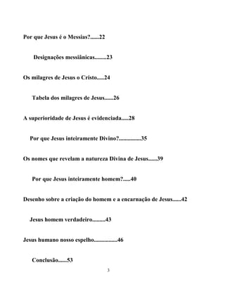 Por que Jesus é o Messias?......22


    Designações messiânicas........23


Os milagres de Jesus o Cristo.....24


   Tabela dos milagres de Jesus......26


A superioridade de Jesus é evidenciada.....28


  Por que Jesus inteiramente Divino?...............35


Os nomes que revelam a natureza Divina de Jesus......39


   Por que Jesus inteiramente homem?.....40


Desenho sobre a criação do homem e a encarnação de Jesus......42


  Jesus homem verdadeiro.........43


Jesus humano nosso espelho................46


   Conclusão......53
                                     3
 