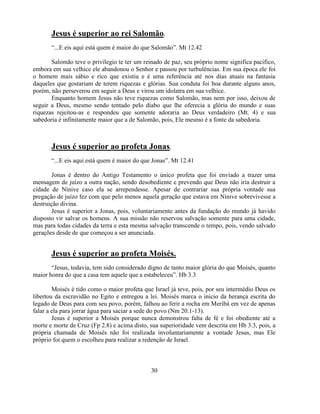 Jesus é superior ao rei Salomão.
       ―...E eis aqui está quem é maior do que Salomão‖. Mt 12.42

       Salomão teve o privilegio te ter um reinado de paz, seu próprio nome significa pacifico,
embora em sua velhice ele abandonou o Senhor e passou por turbulências. Em sua época ele foi
o homem mais sábio e rico que existiu e é uma referência até nos dias atuais na fantasia
daqueles que gostariam de terem riquezas e glórias. Sua conduta foi boa durante alguns anos,
porém, não perseverou em seguir a Deus e virou um idolatra em sua velhice.
       Enquanto homem Jesus não teve riquezas como Salomão, mas nem por isso, deixou de
seguir a Deus, mesmo sendo tentado pelo diabo que lhe oferecia a glória do mundo e suas
riquezas rejeitou-as e respondeu que somente adoraria ao Deus verdadeiro (Mt. 4) e sua
sabedoria é infinitamente maior que a de Salomão, pois, Ele mesmo é a fonte da sabedoria.



       Jesus é superior ao profeta Jonas.
       ―...E eis aqui está quem é maior do que Jonas‖. Mt 12.41

        Jonas é dentro do Antigo Testamento o único profeta que foi enviado a trazer uma
mensagem de juízo a outra nação, sendo desobediente e prevendo que Deus não iria destruir a
cidade de Nínive caso ela se arrependesse. Apesar de contrariar sua própria vontade sua
pregação de juízo fez com que pelo menos aquela geração que estava em Nínive sobrevivesse a
destruição divina.
        Jesus é superior a Jonas, pois, voluntariamente antes da fundação do mundo já havido
disposto vir salvar os homens. A sua missão não reservou salvação somente para uma cidade,
mas para todas cidades da terra e esta mesma salvação transcende o tempo, pois, vendo salvado
gerações desde de que começou a ser anunciada.


       Jesus é superior ao profeta Moisés.
       ―Jesus, todavia, tem sido considerado digno de tanto maior glória do que Moisés, quanto
maior honra do que a casa tem aquele que a estabeleceu‖. Hb 3.3

        Moisés é tido como o maior profeta que Israel já teve, pois, por seu intermédio Deus os
libertou da escravidão no Egito e entregou a lei. Moisés marca o inicio da herança escrita do
legado de Deus para com seu povo, porém, falhou ao ferir a rocha em Meribá em vez de apenas
falar a ela para jorrar água para saciar a sede do povo (Nm 20.1-13).
        Jesus é superior a Moisés porque nunca demonstrou falta de fé e foi obediente até a
morte e morte de Cruz (Fp 2.8) e acima disto, sua superioridade vem descrita em Hb 3.3, pois, a
própria chamada de Moisés não foi realizada involuntariamente a vontade Jesus, mas Ele
próprio foi quem o escolheu para realizar a redenção de Israel.



                                              30
 