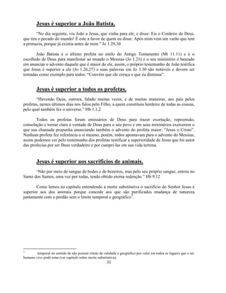 Jesus é superior a João Batista.
        ―No dia seguinte, viu João a Jesus, que vinha para ele, e disse: Eis o Cordeiro de Deus,
que tira o pecado do mundo! É este a favor de quem eu disse: Após mim vem um varão que tem
a primazia, porque já existia antes de mim.‖ Jo 1.29,30

       João Batista é o último profeta no estilo do Antigo Testamento (Mt 11.11) e é o
escolhido de Deus para manifestar ao mundo o Messias (Jo 1.21) e o seu ministério é baseado
em anunciar o advento daquele que é maior do ele, assim, o próprio testemunho de João testifica
que Jesus é superior a ele (Jo 1.26,27) e suas palavras em Jo 3.30 são notáveis e devem ser
tomadas como exemplo para todos: ―Convém que ele cresça e que eu diminua‖.


        Jesus é superior a todos os profetas.
       ―Havendo Deus, outrora, falado muitas vezes, e de muitas maneiras, aos pais pelos
profetas, nestes últimos dias nos falou pelo Filho, a quem constituiu herdeiro de todas as cousas,
pelo qual também fez o universo.‖ Hb 1.1,2

       Todos os profetas foram emissários de Deus para trazer exortação, repreensão,
consolação e tornar clara à vontade de Deus para o seu povo e em seus ministérios exercerem o
que sua chamada propunha anunciando também o advento do profeta maior: ―Jesus o Cristo‖.
Nenhum profeta fez referência a si mesmo, porém, todos apontavam para o advento do Messias,
assim podemos ver pelo testemunho dos profetas testificar a superioridade de Jesus que foi autor
das profecias por ser Deus verdadeiro e por cumpri-las em sua vida terrena.


        Jesus é superior aos sacrifícios de animais.
        ―Nãopor meio de sangue de bodes e de bezerros, mas pelo seu próprio sangue, entrou no
Santo dos Santos, uma vez por todas, tendo obtido eterna redenção.‖ Hb 9.12

       Como lemos no capitulo entendendo a morte substitutiva o sacrifício do Senhor Jesus é
superior aos dos animais porque concede aos que são purificados mudança de natureza
juntamente com o perdão sem o limite temporal e geográfico3.




3
        temporal no sentido de não possuir rótulo de validade e geográfico por valer em todos os lugares que o ser
humano vivo pode estar (ver capitulo sobre morte substitutiva).
                                                       31
 
