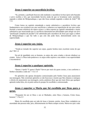 Jesus é superior ao sacerdócio levítico.

      ―Se, portanto, a perfeição houvera sido mediante o sacerdócio levítico (pois nele baseado
o povo recebeu a lei), que necessidade haveria ainda de que se levantasse outro sacerdote,
segundo a ordem de Melquisedeque, e que não fosse contado segundo a ordem de Arão?‖ Hb
7.11

        Como lemos no capitulo entendendo a morte substitutiva o sacerdócio levítico que
fundamentava sua existência nos atos sacrificiais e esbarrava na imperfeição de tais atos (estou
fazendo a mesma referência do tópico acima e a ideia exposta no capitulo entendendo a morte
substitutiva que mencionada que os sacrifícios demonstravam dificuldades para atingir seu alvo
―purificação completa do pecador‖) foi substituído pelo sacerdócio de Jesus que segue a ordem
de Melquisedeque e que faz tudo o que este não pode fazer, demonstrando assim sua
superioridade.


       Jesus é superior aos Anjos.

       ―Tendo-se tornado tão superior aos anjos, quanto herdou mais excelente nome do que
eles‖ Hb 1.4

        Em pé de igualdade com os homens, os anjos são seres criados e devem obedecer ao
criador. Jesus é o Deus todo-poderoso e os anjos estão sujeitos a sua ordem e sua superioridade
é incontestável.


       Jesus é superior a qualquer apóstolo.
      ―Quem é Apolo? E quem é Paulo? Servos por meio de quem crestes, e isto conforme o
Senhor concedeu a cada um.‖ 1 Co 3.5

        Os apóstolos são apenas discípulos comissionados pelo Senhor Jesus para anunciarem
sua mensagem. Não existiriam apóstolos se não houvesse o mestre que lhes chamou e outorgou
o direito de anunciarem sua mensagem, assim, podemos dizer que por mais feitos que qualquer
apóstolo tenha feito, ele só pode realiza-lo porque foi escolhido e comissionado.


     Jesus é superior a Maria que foi escolhida por Deus para o
gerar.
     ―Porquanto há um só Deus e um só Mediador, entre Deus e homens, Cristo Jesus,
homem,‖ 1 Tm 2.5

       Maria foi escolhida para ser mãe de Jesus o homem, porém, Jesus Deus verdadeiro na
eternidade não possuiu mãe, pois, diferentemente de Maria sempre existiu. Maria teve pai e mãe

                                              32
 