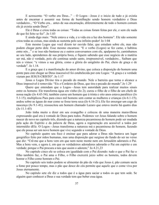 E acrescenta: ―O verbo era Deus...‖ – O Logos—Jesus é o inicio de tudo e já existia
antes de encarnar e assumir sua forma de humilhação sendo homem verdadeiro e Deus
verdadeiro... ―O Verbo era... antes de sua encarnação, diferentemente de todo o homem comum
ele já existia sendo Deus‖.
        Ele é Deus e criou todas as coisas: ―Todas as coisas foram feitas por ele, e sem ele nada
do que foi feito se fez‖. Jo 1.03
        E ainda digo mais: ―Nele estava a vida, e a vida era a luz dos homens‖. Ele não somente
criou todas as coisas, mas ainda as sustenta pelo seu infinito poder! Jo 1:04
        Este mesmo Logos que você dizem ter ouvido falar, que estudam sobre ele, mas não
podem chegar perto dele. Esse mesmo encarnou: ―E o verbo (Logos) se fez carne, e habitou
entre nós...‖ e se isso não bastasse eu e outros conversamos com ele, apalpamo-lo, caminhamos
ao seu lado, aprendemos de sua própria boca, e fiquem sabendo que esse negócio de a matéria
ser má, não é verdade, pois ele continua sendo santo, irrepreensível, verdadeiro... Saibam que
nós o vimos: ―e vimos a sua glória, como a glória do unigênito do Pai, cheio de graça e de
verdade‖. Jo 1.14.
        E a graça que é a manifestação do amor divino, que coloca a disposição do homem uma
ponte para este chegar ao Deus inacessível foi estabelecida por este Logos: ―A graça e a verdade
vieram por JESUS CRISTO‖. Jo 1.17
        Jesus o Logos Divino tira o pecado do mundo. Nele a barreira que torna o alcance a
Deus impossível é removida: ―Eis o Cordeiro de Deus, que tira o pecado do mundo‖.Jo 1.29
        Quero que entendam que o Logos—Jesus tem autoridade para realizar muitos sinais
entre os homens: Ele transforma água em vinho (Jo 2); curou o filho de o filho de um chefe de
nossa nação (Jo 4.43-54); também curou um homem que à trinta e oito anos estava paralítico (Jo
5.1-15); multiplicou Paes para cinco mil homens sem contar as mulheres e crianças (Jo 6.1-15);
andou sobre as águas do mar como se fosse terra seca (Jo 6.16-21); Ele fez enxergar um cego de
nascença (Jo 9.1-41); ressuscitou um homem chamado Lazaro que estava morto há quatro dias
(Jo 11.1-45)
        João tinha muito a dizer em seu evangelho e colocou de uma maneira maravilhosa
expressando qual era à vontade de Deus para todos. Podemos ver Jesus falando sobre o homem
nascer de novo no capitulo três, dizendo que a natureza pecaminosa do homem pode ser mudada
pela ação do Espírito e da palavra de Deus, agora a regeneração era acessível a todos por
intermédio dEle. O Logos—Jesus transforma a natureza má e pecaminosa do homem, fazendo
que ele possa ser um novo homem que vive segundo a vontade de Deus.
        No capitulo quatro seu foco é ensinar que para adorar a Deus não bastava um lugar
geográfico feito por mãos humanas, mas uma disposição que surgisse do fundo do ser no verso
que diz: ―Crê-me que a hora vem em que nem neste monte nem em Jerusalém adorareis o Pai.
Mas a hora vem, e agora é, em que os verdadeiros adoradores adorarão o Pai em espírito e em
verdade; porque o Pai procura a tais que assim o adorem;‖ Jo 4.21,23
        No capitulo cinco ele se coloca em igualdade com o Pai dizendo: tudo o que o Pai faz o
filho também faz, o Pai ama o Filho, o Filho exercerá juízo sobre os homens, todos devem
honrar o Filho como honram o Pai.
        No capitulo seis todos podem se alimentar do pão da vida que Jesus é, pão comum sacia
a fome por pouco tempo, mas o pão que desce do céu permite que aquele que o come viva por
Jesus eternamente.
        No capitulo sete ele diz a todos que é a água para saciar a todos os que tem sede. Se
alguém quer conhecer a Deus e sua verdade tem que beber essa água.

                                               37
 