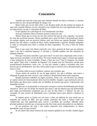Comentário
        Acredito que uma das coisas que mais chamam atenção de todos os homens é o assunto
que se refere ao céu e da possibilidade de chegar a ele.
        Quase todos que ouvem falar sobre o céu desejam poder um dia usufruir da alegria de
estar nele e quando falamos em céu, esta palavra na verdade trás em si um significado maior que
um lugar de paz, ou seja, é: estar perto de Deus.
        O céu significa ter o privilegio de viver eternamente com Deus.
        Será que realmente todos os homens querem ir para este céu?
        Muitos dizem que se existe um céu com certeza irão para lá, pois, segundo o seu ponto
de vista são excelentes pessoas. Outros acreditam que o amor de Deus é tão grande que jamais
irá castigar alguém com um possível inferno, pois isto feriria sua suposta bondade. Existem
pessoas que não sabem a vontade de Deus, outros simplesmente a ignoram. Quando indagados
se estão se esforçando para fazer a vontade de Deus respondem: ―Eu sirvo a Deus da minha
maneira!‖
        Para os que usam esta última expressão com vigor, gostaria de dizer que em primeiro
lugar o céu não é nenhuma bagunça! A salvação e o perdão também não são realizados de
qualquer maneira.
        Para que você possa entender o que quero dizer vou usar uma comparação entre as leis e
regras da nossa sociedade e as leis de Deus. No nosso mundo temos regras e normas que ajudam
o bom andamento de nossa sociedade. Graças a Deus por isso! Você já imaginou um mundo
sem regras? Qual seria o tamanho da bagunça? Um mundo sem leis forneceria ocasião para
acontecimentos desastrosos, ruins e etc., se com leis, normas e regras a sociedade sofre com
pessoas que as desobedecem, sem elas a única palavra que se encaixa com a desorganização que
seria é o caos.
        As normas estão no nosso cotidiano, vejamos, por exemplo, que:
        Temos direito de usufruir do uso de água potável, luz, gás e telefone, mas temos a
obrigação de pagar por estes serviços, caso contrario o fornecimento deles serão suspensos.
        Quando queremos trabalhar em algum escritório, firma e etc., nós devemos nos adaptar
ao regime interno de funcionamento deste local de trabalho. Imagine o que acontecerá com um
funcionário que disser para o patrão que irá trabalhar da maneira que quiser. Logicamente será
despedido na hora!
        Imagine que se eu prestando os testes para conseguir a carteira de habilitação para dirigir
automóvel disser que irei dirigir da maneira que quero e não da maneira que esta determinada
pelo órgão governamental competente que no caso de São Paulo é o Detran? Eu não vou
conseguir ter uma carteira de habilitação, pois o principio básico para obtê-la é obedecer às
normas.
        Se alguém quiser se formar em um curso e obter um diploma de uma escola que se
enquadra nas normas do MEC terá que estudar, participar das aulas e realizar testes que
comprovarão que está qualificado para exercer a atividade que escolheu. Sabendo desse
principio podemos concluir que se uma pessoa não fizer estas coisas não poderá ter seu diploma.
        Se um professor der aula e não souber transmitir seus conhecimentos os alunos
aprenderão o que ele quer ensinar?
        Se um cantor não entoar músicas de uma maneira agradável aos ouvidos venderá algum
cd?

                                                4
 
