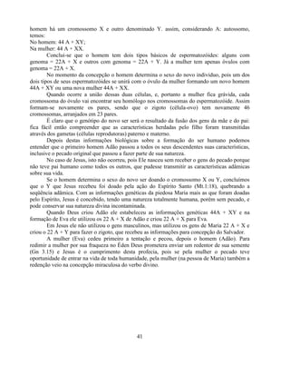 homem há um cromossomo X e outro denominado Y. assim, considerando A: autossomo,
temos:
No homem: 44 A + XY;
Na mulher: 44 A + XX.
        Conclui-se que o homem tem dois tipos básicos de espermatozóides: alguns com
genoma = 22A + X e outros com genoma = 22A + Y. Já a mulher tem apenas óvulos com
genoma = 22A + X.
        No momento da concepção o homem determina o sexo do novo individuo, pois um dos
dois tipos de seus espermatozóides se unirá com o óvulo da mulher formando um novo homem
44A + XY ou uma nova mulher 44A + XX.
        Quando ocorre a união dessas duas células, e, portanto a mulher fica grávida, cada
cromossoma do óvulo vai encontrar seu homólogo nos cromossomas do espermatozóide. Assim
formam-se novamente os pares, sendo que o zigoto (célula-ovo) tem novamente 46
cromossomas, arranjados em 23 pares.
        É claro que o genótipo do novo ser será o resultado da fusão dos gens da mãe e do pai:
fica fácil então compreender que as características herdadas pelo filho foram transmitidas
através dos gametas (células reprodutoras) paterno e materno.
        Depois destas informações biológicas sobre a formação do ser humano podemos
entender que o primeiro homem Adão passou a todos os seus descendentes suas características,
inclusive o pecado original que passou a fazer parte de sua natureza.
        No caso de Jesus, isto não ocorreu, pois Ele nasceu sem receber o gens do pecado porque
não teve pai humano como todos os outros, que pudesse transmitir as características adâmicas
sobre sua vida.
        Se o homem determina o sexo do novo ser doando o cromossomo X ou Y, concluímos
que o Y que Jesus recebeu foi doado pela ação do Espírito Santo (Mt.1:18), quebrando a
seqüência adâmica. Com as informações genéticas da piedosa Maria mais as que foram doadas
pelo Espírito, Jesus é concebido, tendo uma natureza totalmente humana, porém sem pecado, e
pode conservar sua natureza divina incontaminada.
        Quando Deus criou Adão ele estabeleceu as informações genéticas 44A + XY e na
formação de Eva ele utilizou os 22 A + X de Adão e criou 22 A + X para Eva.
        Em Jesus ele não utilizou o gens masculinos, mas utilizou os gens de Maria 22 A + X e
criou o 22 A + Y para fazer o zigoto, que recebeu as informações para concepção do Salvador.
        A mulher (Eva) cedeu primeiro a tentação e pecou, depois o homem (Adão). Para
redimir a mulher por sua fraqueza no Éden Deus prometera enviar um redentor de sua semente
(Gn 3.15) e Jesus é o cumprimento desta profecia, pois se pela mulher o pecado teve
oportunidade de entrar na vida de toda humanidade, pela mulher (na pessoa de Maria) também a
redenção veio na concepção miraculosa do verbo divino.




                                              41
 