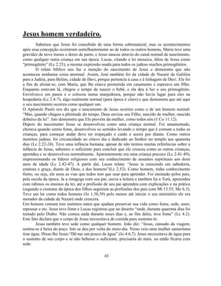 Jesus homem verdadeiro.
        Sabemos que Jesus foi concebido de uma forma sobrenatural, mas os acontecimentos
após essa concepção ocorreram semelhantemente ao de todos os outros homens, Maria teve uma
gravidez de nove meses e dores de parto, e Jesus nasceu através do canal normal de nascimento,
como qualquer outra criança em sua época. Lucas, citando a lei mosaica, falou de Jesus como
―primogênito‖ (Lc 2.23), a mesma expressão usada para todos os judeus machos primogênitos.
        O relato bíblico nos faz a menção do nascimento de Jesus e demonstra que não
aconteceu nenhuma coisa anormal: Assim, José também foi da cidade de Nazaré da Galiléia
para a Judéia, para Belém, cidade de Davi, porque pertencia à casa e à linhagem de Davi. Ele foi
a fim de alistar-se, com Maria, que lhe estava prometida em casamento e esperava um filho.
Enquanto estavam lá, chegou o tempo de nascer o bebê, e ela deu à luz o seu primogênito.
Envolveu-o em panos e o colocou numa manjedoura, porque não havia lugar para eles na
hospedaria (Lc 2.4-7), algo realmente normal (para época é claro) e que demonstra que até aqui
o seu nascimento ocorreu como qualquer um.
O Apóstolo Paulo nos diz que o nascimento de Jesus ocorreu como o de um homem normal:
―Mas, quando chegou a plenitude do tempo, Deus enviou seu Filho, nascido de mulher, nascido
debaixo da lei‖. Isto demonstra que Ele provém da mulher, como todos nós (1 Co 11.12).
Depois do nascimento Jesus se desenvolveu como uma criança normal. Foi amamentado,
chorava quando sentia fome, desenvolveu os sentidos levando o tempo que é comum a todas as
crianças, para começar andar deve ter tropeçado e caído e assim por diante. Como outros
meninos judeus, foi circuncidado ao oitavo dia e dedicado ao Senhor no templo aos quarenta
dias (Lc 2.22-24). Teve uma infância humana, apesar de não termos muitas referências sobre a
infância de Jesus, sabemos o suficiente para concluir que ele cresceu como as outras crianças,
aprendeu e se desenvolveu normalmente. Aparentemente era uma criança precoce (Lc 2.41-49),
impressionando os lideres religiosos com seu conhecimento de assuntos espirituais aos doze
anos de idade (Lc 2.42-47). A partir daí, Lucas relata: ―Jesus ia crescendo em sabedoria,
estatura e graça, diante de Deus, e dos homens‖(Lc 2.52). Como homem, tinha conhecimento
finito, ou seja, ele usou as vias que todos tem que usar para aprender. Foi ensinado pelos pais,
pela escola da época. Ia a sinagoga com seu pai, ouvia a leitura e também lia a Torá, apreendeu
com rabinos os ensinos da lei, até a profissão de seu pai aprendeu com explicações e na prática
(segundo o costume da época dos filhos seguirem as profissões dos pais com Mt 13.55; Mc 6.3).
Teve um lar como todos homens (Jo 1.38,39) pelo menos até iniciar o seu ministério ele era
morador da cidade de Nazaré onde crescera.
Um homem comum tem instintos natos que ajudam preservar sua vida como fome, sede, sono,
repousar e etc. Jesus teve fome e Lucas registrou que no deserto ―onde, durante quarenta dias foi
tentado pelo Diabo. Não comeu nada durante esses dias e, ao fim deles, teve fome‖ (Lc 4.2).
Este fato declara que o corpo de Jesus necessitava de comida para sustenta-lo.
        Jesus também teve sede como qualquer homem. João diz: ―Jesus, cansado da viagem,
sentou-se à beira do poço. Isto se deu por volta do meio-dia. Nisso veio uma mulher samaritana
tirar água. Disse-lhe Jesus:―Dê-me um pouco de água‖ (Jo 4.6,7). Jesus necessitava de água para
o sustento de seu corpo e se não bebesse o suficiente, precisaria de mais, ou então ficaria com
sede.

                                               43
 