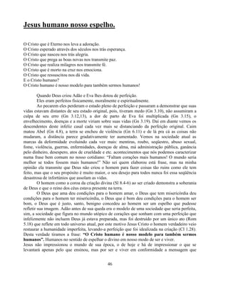 Jesus humano nosso espelho.

O Cristo que é Eterno nos leva a adoração.
O Cristo esperado através dos séculos nos trás esperança.
O Cristo que nasceu nos trás alegria.
O Cristo que prega as boas novas nos transmite paz.
O Cristo que realiza milagres nos transmite fé.
O Cristo que é morto na cruz nos emociona.
O Cristo que ressuscitou nos dá vida.
E o Cristo humano?
O Cristo humano é nosso modelo para também sermos humanos!

         Quando Deus criou Adão e Eva lhes dotou de perfeição.
         Eles eram perfeitos fisicamente, moralmente e espiritualmente.
         Ao pecarem eles perderam o estado pleno de perfeição e passaram a demonstrar que suas
vidas estavam distantes de seu estado original, pois, tiveram medo (Gn 3.10), não assumiram a
culpa de seu erro (Gn 3.12,13), a dor de parto de Eva foi multiplicada (Gn 3.15), o
envelhecimento, doenças e a morte viriam sobre suas vidas (Gn 3.19). Daí em diante vemos os
descendentes deste infeliz casal cada vez mais se distanciando da perfeição original. Caim
matou Abel (Gn 4.8), a terra se encheu de violência (Gn 6.11) e de lá pra cá as coisas não
mudaram, a distância parece gradativamente ter aumentado. Vemos na sociedade atual as
marcas da deformidade evoluindo cada vez mais: mentiras, roubo, seqüestro, abuso sexual,
fome, violência, guerras, enfermidades, doenças de alma, má administração pública, ganância
pelo dinheiro, desespero, atos de crueldade e etc. acontecimentos que nós podemos caracterizar
numa frase bem comum no nosso cotidiano: ―Faltam corações mais humanos! O mundo seria
melhor se todos fossem mais humanos!‖ Não sei quem elaborou está frase, mas na minha
opinião ela transmite que Deus não criou o homem para fazer coisas tão ruins como ele tem
feito, mas que o seu propósito é muito maior, o seu desejo para todos nunca foi essa seqüência
desastrosa de infortúnios que assolam as vidas.
         O homem como a coroa da criação divina (Sl 8.4-6) ao ser criado demonstra a soberania
de Deus e que o reino dos céus estava presente na terra.
         O Deus que ama deu condições para o homem amar, o Deus que tem misericórdia deu
condições para o homem ter misericórdia, o Deus que é bom deu condições para o homem ser
bom, o Deus que é justo, santo, benigno concedeu ao homem ser um espelho que pudesse
refletir sua imagem. Adão antes de sua queda era o modelo de uma sociedade que seria perfeita,
sim, a sociedade que figura no mundo utópico de corações que sonham com uma perfeição que
infelizmente não incluem Deus já estava preparada, mas foi destruído por um único ato (Rom
5.18) que reflete em todo universo atual, por este motivo Jesus Cristo o homem verdadeiro veio
restaurar a humanidade imperfeita, levando-a perfeição que foi idealizada na criação (Cl 1.28).
Desta verdade tiramos a frase: “O Cristo humano é nosso modelo para também sermos
humanos”. Humanos no sentido de espelhar o divino em nosso modo de ser e viver.
Jesus não impressionou o mundo de sua época, o de hoje e há de impressionar o que se
levantará apenas pelo que ensinou, mas por ser e viver em conformidade a mensagem que


                                              46
 