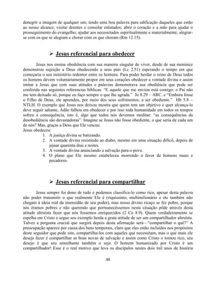 denegrir a imagem de qualquer um; tendo uma boa palavra para edificação daqueles que estão
ao nosso alcance; visitar doentes e consolar enlutados; abrir o coração e a mão para ajudar o
prosseguimento do evangelho; ajudar aos necessitados espiritualmente e materialmente; alegrar-
se com os que se alegram e chorar com os que choram (Rm 12.15).


               Jesus referencial para obedecer
       Jesus nos ensina obediência com sua maneira singular de viver, desde de sua meninice
demonstrou sujeição a Deus obedecendo a seus pais (Lc 2.51) esperando o tempo em que
começaria o seu ministério redentor entre os homens. Para poder herdar o reino de Deus todos
os homens devem voluntariamente propor em seus corações obedecer a vontade divina e assim
imitar a Jesus que com suas atitudes e palavras demonstrava sua obediência que pode ser
conferida nas seguintes referencias bíblicas: ―E aquele que me enviou está comigo; o Pai não
me tem deixado só, porque eu faço sempre o que lhe agrada.‖ Jo 8.29 – ARC. e ―Embora fosse
o Filho de Deus, ele aprendeu, por meio dos seus sofrimentos, a ser obediente.‖ Hb 5.8 –
NTLH. O exemplo que Jesus nos deixou mostra que quem tem um objetivo e quer alcança-lo
deve seguir adiante, Adão falhou em obedecer e por isso toda humanidade em todos os tempos
sofreu a consequência, isto é, algo que todos nós devemos meditar: ―as consequências da
desobediência são devastadoras‖. Imagine se Jesus não fosse obediente, o que seria de cada um
de nós? Mas, graças a Deus que Ele venceu.
Jesus obedeceu:
           1. A justiça divina se batizando.
           2. A vontade divina resistindo ao diabo, mesmo em uma situação difícil, depois de
              jejuar quarenta dias e noites.
           3. A vontade divina anunciando a salvação para o povo.
           4. O plano que Ele mesmo estabeleceu morrendo a favor de homens maus e
              pecadores.



               Jesus referencial para compartilhar
        Jesus sempre foi dono de tudo e podemos classifica-lo como rico, apesar desta palavra
não poder transmitir o que realmente Ele é (riquíssimo, multimilionário e etc também não
chegam à ideia real da imensidão de seu poder), mas nosso divino ricaço se fez pobre, porque
nós éramos pobres e não querendo que permanecêssemos nesta situação pôde através desta
atitude altruísta fazer que nós fossemos enriquecidos (2 Co 8.9). Quem verdadeiramente se
espelha em Cristo e segue seu exemplo herda a grata atitude de ser um compartilhador altruísta.
Talvez a pergunta crucial que surgirá depois desta afirmação será—―compartilhar o quê?‖ A
preocupação aparece por causa dos bens temporais, claro que eles estão incluídos nos propósitos
deste seguidor que pode sim, compartilha-los com aqueles que necessitam, mas o que mais ele
deseja fazer é compartilhar as boas novas de salvação e assim como Cristo o tornou rico, seu
desejo é que seu semelhante também o seja. O homem humanizado por Cristo é um
compartilhador! Esse é o real motivo que leva os discípulos nestes dois mil anos de história

                                              48
 