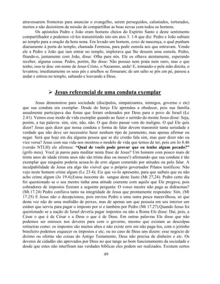 atravessarem fronteiras para anunciar o evangelho, serem perseguidos, caluniados, torturados,
mortos e não desistirem da missão de compartilhar as boas novas com todos os homens.
        Os apóstolos Pedro e João eram homens cheios do Espírito Santo e deste sentimento
compartilhador e podemos vê-los transmitindo isto em atos 3. 1-8 que diz: Pedro e João subiam
ao templo para a oração da hora nona. Era levado um homem, coxo de nascença, o qual punham
diariamente à porta do templo, chamada Formosa, para pedir esmola aos que entravam. Vendo
ele a Pedro e João que iam entrar no templo, implorava que lhe dessem uma esmola. Pedro,
fitando-o, juntamente com João, disse: Olha para nós. Ele os olhava atentamente, esperando
receber, alguma cousa. Pedro, porém, lhe disse: Não possuo nem prata nem ouro, mas o que
tenho, isso te dou: em nome de Jesus Cristo, o Nazareno, anda! E, tomando-o pela mão direita, o
levantou; imediatamente os seus pés e artelhos se firmaram; de um salto se pôs em pé, passou a
andar e entrou no templo, saltando e louvando a Deus.


               Jesus referencial de uma conduta exemplar
        Jesus demonstrou para sociedade (discípulos, simpatizantes, inimigos, governo e etc)
que sua conduta era exemplar. Desde do berço Ele aprendeu a obedecer, pois sua família
anualmente participava das festas que foram ordenados por Deus para o povo de Israel (Lc
2.41). Vemos esse modo de vida exemplar quando ao fazer o sermão do monte Jesus disse: Seja,
porém, a tua palavra: sim, sim; não, não. O que disto passar vem do maligno. O quê Ele quis
dizer? Jesus quis dizer que nossa conduta e forma de falar devem transmitir tanta seriedade e
verdade que não deve ser necessário fazer nenhum tipo de juramento, mas apenas afirmar ou
negar. Será que hoje em dia alguma pessoa que se diz cristão fala sim, mas quer dizer não ou
vice versa? Jesus com sua vida nos mostrou o modelo de vida que temos de ter, pois em Jo 8.46
(versão NTLH) ele afirmou: “Qual de vocês pode provar que eu tenho algum pecado?”
(grifo meu). Você já parou para meditar nesta frase de Jesus? Um homem com pouco mais de
trinta anos de idade (trinta anos não são trinta dias ou meses!) afirmando que sua conduta é tão
exemplar que ninguém poderia acusa-lo de erro algum cometido por atitudes ou pelo falar. A
inculpabilidade de Jesus era algo tão visível que o próprio governador Pilatos testificou: Não
vejo neste homem crime algum (Lc 23.4); Eis que vo-lo apresento, para que saibais que eu não
acho crime algum (Jo 19.4);Estou inocente do sangue deste Justo (Mt 27,24). Pedro certo dia
foi questionado se o seu mestre tinha uma atitude coerente com aquilo que Ele pregava, pois
cobradores de impostos fizeram a seguinte pergunta: O vosso mestre não paga as didracmas?
(Mt.17.24) Pedro confiava tanto na integridade de Jesus que prontamente respondeu: Sim. (Mt
17.25) E Jesus não o decepcionou, pois enviou Pedro a uma outra pesca maravilhosa, só que
desta vez não de uma multidão de peixes, mas de apenas um que possuía em seu interior um
estáter que serviu para pagar o imposto por si e também por Pedro (Mt 17.27).Quando Jesus foi
questionado se a nação de Israel deveria pagar impostos ou não a Roma Ele disse: Daí, pois, a
César o que é de César e a Deus o que é de Deus. Em outras palavras Ele disse que não
podemos ser omissos nos deveres para com o governo, mesmo que existam as desculpas
rotineiras como: os impostos são muitos altos e não existe erro em não paga-los, com o jeitinho
brasileiro podemos esquecer os impostos e etc; ou no caso de Deus uns dizem: esse negócio de
dizimo ou ofertas são coisas do Antigo Testamento, Deus não precisa de dinheiro e etc. Os
deveres de cidadão são aprovados por Deus no que tange ao bom funcionamento da sociedade e
desde que estes não interfiram nas verdades bíblicas eles podem ser realizados. Existem certos
                                              49
 