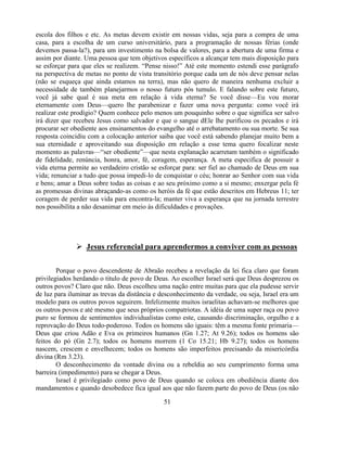 escola dos filhos e etc. As metas devem existir em nossas vidas, seja para a compra de uma
casa, para a escolha de um curso universitário, para a programação de nossas férias (onde
devemos passa-la?), para um investimento na bolsa de valores, para a abertura de uma firma e
assim por diante. Uma pessoa que tem objetivos específicos a alcançar tem mais disposição para
se esforçar para que eles se realizem. ―Pense nisso!‖ Até este momento estendi esse parágrafo
na perspectiva de metas no ponto de vista transitório porque cada um de nós deve pensar nelas
(não se esqueça que ainda estamos na terra), mas não quero de maneira nenhuma excluir a
necessidade de também planejarmos o nosso futuro pós tumulo. E falando sobre este futuro,
você já sabe qual é sua meta em relação à vida eterna? Se você disse—Eu vou morar
eternamente com Deus—quero lhe parabenizar e fazer uma nova pergunta: como você irá
realizar este prodígio? Quem conhece pelo menos um pouquinho sobre o que significa ser salvo
irá dizer que recebeu Jesus como salvador e que o sangue dEle lhe purificou os pecados e irá
procurar ser obediente aos ensinamentos do evangelho até o arrebatamento ou sua morte. Se sua
resposta coincidiu com a colocação anterior saiba que você está sabendo planejar muito bem a
sua eternidade e aproveitando sua disposição em relação a esse tema quero focalizar neste
momento as palavras—―ser obediente‖—que nesta explanação acarretam também o significado
de fidelidade, renúncia, honra, amor, fé, coragem, esperança. A meta especifica de possuir a
vida eterna permite ao verdadeiro cristão se esforçar para: ser fiel ao chamado de Deus em sua
vida; renunciar a tudo que possa impedi-lo de conquistar o céu; honrar ao Senhor com sua vida
e bens; amar a Deus sobre todas as coisas e ao seu próximo como a si mesmo; enxergar pela fé
as promessas divinas abraçando-as como os heróis da fé que estão descritos em Hebreus 11; ter
coragem de perder sua vida para encontra-la; manter viva a esperança que na jornada terrestre
nos possibilita a não desanimar em meio às dificuldades e provações.




               Jesus referencial para aprendermos a conviver com as pessoas

        Porque o povo descendente de Abraão recebeu a revelação da lei fica claro que foram
privilegiados herdando o titulo de povo de Deus. Ao escolher Israel será que Deus desprezou os
outros povos? Claro que não. Deus escolheu uma nação entre muitas para que ela pudesse servir
de luz para iluminar as trevas da distância e desconhecimento da verdade, ou seja, Israel era um
modelo para os outros povos seguirem. Infelizmente muitos israelitas achavam-se melhores que
os outros povos e até mesmo que seus próprios compatriotas. A idéia de uma super raça ou povo
puro se formou de sentimentos individualistas como este, causando discriminação, orgulho e a
reprovação do Deus todo-poderoso. Todos os homens são iguais: têm a mesma fonte primaria—
Deus que criou Adão e Eva os primeiros humanos (Gn 1.27; At 9.26); todos os homens são
feitos do pó (Gn 2.7); todos os homens morrem (1 Co 15.21; Hb 9.27); todos os homens
nascem, crescem e envelhecem; todos os homens são imperfeitos precisando da misericórdia
divina (Rm 3.23).
        O desconhecimento da vontade divina ou a rebeldia ao seu cumprimento forma uma
barreira (impedimento) para se chegar a Deus.
        Israel é privilegiado como povo de Deus quando se coloca em obediência diante dos
mandamentos e quando desobedece fica igual aos que não fazem parte do povo de Deus (os não

                                              51
 