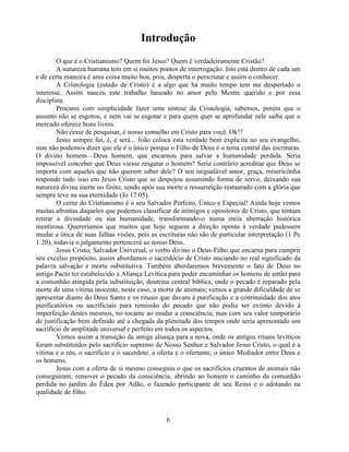 Introdução
        O que é o Cristianismo? Quem foi Jesus? Quem é verdadeiramente Cristão?
        A natureza humana tem em si muitos pontos de interrogação. Isto está dentro de cada um
e de certa maneira é uma coisa muito boa, pois, desperta o perscrutar e assim o conhecer.
        A Cristologia (estudo de Cristo) é a algo que há muito tempo tem me despertado o
interesse. Assim nasceu este trabalho baseado no amor pelo Mestre querido e por essa
disciplina.
        Procurei com simplicidade fazer uma síntese da Cristologia, sabemos, porém que o
assunto não se esgotou, e nem vai se esgotar e para quem quer se aprofundar nele saiba que o
mercado oferece bons livros.
        Não cesse de pesquisar, é nosso conselho em Cristo para você. Ok!?
        Jesus sempre foi, é, e será... João coloca esta verdade bem explicita no seu evangelho,
mas não podemos dizer que ele é o único porque o Filho de Deus é o tema central das escrituras.
O divino homem—Deus homem, que encarnou para salvar a humanidade perdida. Seria
impossível conceber que Deus viesse resgatar o homem? Seria contrário acreditar que Deus se
importa com aqueles que não querem saber dele? O seu inigualável amor, graça, misericórdia
responde tudo isso em Jesus Cristo que se despojou assumindo forma de servo, deixando sua
natureza divina inerte no finito, sendo após sua morte e ressurreição restaurado com a glória que
sempre teve na sua eternidade (Jo 17:05).
        O cerne do Cristianismo é o seu Salvador Perfeito, Único e Especial! Ainda hoje vemos
muitas afrontas daqueles que podemos classificar de inimigos e opositores de Cristo, que tentam
retirar a divindade ou sua humanidade, transformando-o numa meia aberração histórica
mentirosa. Quereríamos que muitos que hoje seguem a direção oposta à verdade pudessem
mudar a ótica de suas falhas visões, pois as escrituras não são de particular interpretação (1 Pe
1:20), todavia o julgamento pertencerá ao nosso Deus.
        Jesus Cristo, Salvador Universal, o verbo divino o Deus-Filho que encarna para cumprir
seu excelso propósito, assim abordamos o sacerdócio de Cristo iniciando no real significado da
palavra salvação e morte substitutiva. Também abordaremos brevemente o fato de Deus no
antigo Pacto ter estabelecido a Aliança Levítica para poder encaminhar os homens de então para
a comunhão atingida pela substituição, doutrina central bíblica, onde o pecado é reparado pela
morte de uma vitima inocente, neste caso, a morte de animais; vemos a grande dificuldade de se
apresentar diante do Deus Santo e os rituais que davam à purificação e a continuidade dos atos
purificatórios ou sacrificiais para remissão do pecado que não podia ser extinto devido à
imperfeição destes mesmos, no tocante ao mudar a consciência, mas com seu valor temporário
de justificação bem definido até a chegada da plenitude dos tempos onde seria apresentado um
sacrifício de amplitude universal e perfeito em todos os aspectos.
        Vemos assim a transição da antiga aliança para a nova, onde os antigos rituais levíticos
foram substituídos pelo sacrifício supremo de Nosso Senhor e Salvador Jesus Cristo, o qual é a
vitima e o réu, o sacrifício e o sacerdote, a oferta e o ofertante, o único Mediador entre Deus e
os homens.
        Jesus com a oferta de si mesmo conseguiu o que os sacrifícios cruentos de animais não
conseguiram, remover o pecado da consciência, abrindo ao homem o caminho da comunhão
perdida no jardim do Éden por Adão, o fazendo participante de seu Reino e o adotando na
qualidade de filho.



                                               6
 