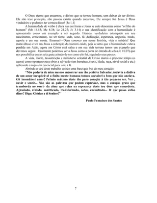 O Deus eterno que encarnou, o divino que se tornou homem, sem deixar de ser divino.
Ele não teve principio, não passou existir quando encarnou, Ele sempre foi. Jesus é Deus
verdadeiro e podemos ter certeza disso! (Jo 1.1)
       A humanidade do verbo é clara nas escrituras e Jesus se auto denomina como ―o filho do
homem‖ (Mt 16.55; Mc 8.38; Lc 21.27; Jo 3.14) e sua identificação com a humanidade é
apresentada como um exemplo a ser seguido. Homem verdadeiro estampado em seu
nascimento, crescimento, no ter fome, sede, sono, fé, dedicação, esperança, angustia, medo,
agonia e em sua morte. Emanuel—Deus conosco em nossa história, vida e miséria! Que
maravilhoso é ter em Jesus a redenção do homem caído, pois o tanto que a humanidade estava
perdida em Adão, agora em Cristo está salva e em sua vida terrena temos um exemplo que
devemos seguir. Realmente podemos ver a Jesus como a porta de entrada do céu (Jo 10.07) que
nos possibilita entrar pela grata atitude de ser como ele foi, seguindo seus passos.
       A vida, morte, ressurreição e ministério celestial de Cristo marca o presente tempo (o
agora) como oportuno para obter a salvação sem barreiras, (sexo, idade, raça, nível social e etc.)
aplicando o requisito essencial para isto: a fé.
       Abrindo o véu deste trabalho coloco uma frase que frui de meu coração:
       “Não poderia de mim mesmo encontrar um tão perfeito Salvador, todavia a dádiva
de um amor inexplicável a finita mente humana tornou acessível o bem que não anelava.
Oh insondável amor! Prêmio máximo deste tão puro coração à tão pequeno ser. Ver ,
ouvir e sentir... Não são as palavras que podem expressar, mas o coração grato que
transborda no sorrir da alma que reluz na esperança deste teu dom que concedeste.
Agraciado, remido, santificado, transformado, salvo, encontrado... O que posso então
dizer? Digo: Glórias a ti Senhor!”

                                                         Paulo Francisco dos Santos




                                                7
 
