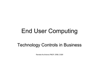 End User Computing Technology Controls in Business Renetta Ho-Antonio PMCP, ERM, CISM 