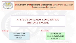 DEPARTMENT OF MECHANICAL ENGINEERING
DEPARTMENT OF MECHANICAL ENGINEERING VISWAJYOTHI COLLEGE OF
ENGNIEERING AND TECHNOLOGY
Guided By:- Presented By:-
A STUDY ON A NEW CONCENTRIC
ROTORY ENGINE
AJO ISAAC JOHN
ASST.PROFESSOR
ME Dept.
ANUROOP PA
REG NO: VJC15ME029
ROLL NO: 15
 