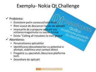 Exemplu- Nokia Qt Challenge

 Problema:
   • Ecosistem putin cunoscut/valorificat
   • Ritm scazut de descarcari locale de aplicatii
   • Incercarile de a propune aplicatii sau
     vizitarea magazinului cu succes limitat
   • Exista “Calling all inovators la nivel global”
 Abordarea:
   • Personalizarea aplicatiilor
   • Identificarea dezvoltatorilor cu potential si
     afinitati, stabilirea unui contact direct
   • Pregatire cu specialisti /descriere platforma
     tech.
   • Dezvoltare de aplicatii
 