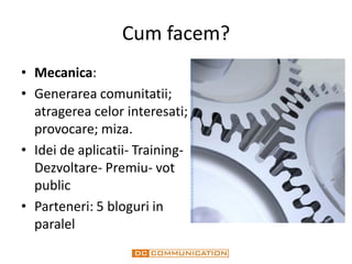 Cum facem?
• Mecanica:
• Generarea comunitatii;
  atragerea celor interesati;
  provocare; miza.
• Idei de aplicatii- Training-
  Dezvoltare- Premiu- vot
  public
• Parteneri: 5 bloguri in
  paralel
 