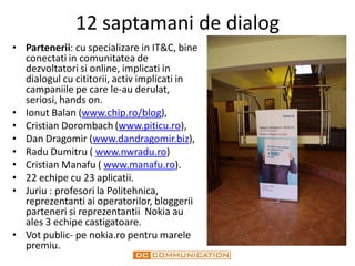 12 saptamani de dialog
• Partenerii: cu specializare in IT&C, bine
  conectati in comunitatea de
  dezvoltatori si online, implicati in
  dialogul cu cititorii, activ implicati in
  campaniile pe care le-au derulat,
  seriosi, hands on.
• Ionut Balan (www.chip.ro/blog),
• Cristian Dorombach (www.piticu.ro),
• Dan Dragomir (www.dandragomir.biz),
• Radu Dumitru ( www.nwradu.ro)
• Cristian Manafu ( www.manafu.ro).
• 22 echipe cu 23 aplicatii.
• Juriu : profesori la Politehnica,
  reprezentanti ai operatorilor, bloggerii
  parteneri si reprezentantii Nokia au
  ales 3 echipe castigatoare.
• Vot public- pe nokia.ro pentru marele
  premiu.
 