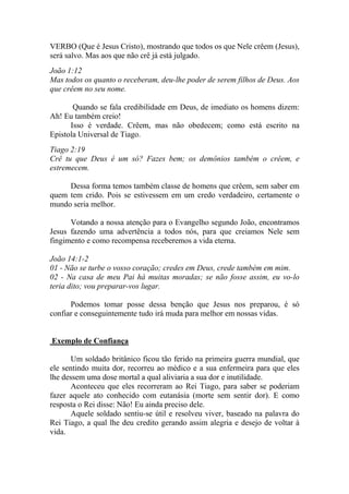 VERBO (Que é Jesus Cristo), mostrando que todos os que Nele crêem (Jesus),
será salvo. Mas aos que não crê já está julgado.
João 1:12
Mas todos os quanto o receberam, deu-lhe poder de serem filhos de Deus. Aos
que crêem no seu nome.

       Quando se fala credibilidade em Deus, de imediato os homens dizem:
Ah! Eu também creio!
      Isso é verdade. Crêem, mas não obedecem; como está escrito na
Epistola Universal de Tiago.
Tiago 2:19
Crê tu que Deus é um só? Fazes bem; os demônios também o crêem, e
estremecem.

     Dessa forma temos também classe de homens que crêem, sem saber em
quem tem crido. Pois se estivessem em um credo verdadeiro, certamente o
mundo seria melhor.

      Votando a nossa atenção para o Evangelho segundo João, encontramos
Jesus fazendo uma advertência a todos nós, para que creiamos Nele sem
fingimento e como recompensa receberemos a vida eterna.

João 14:1-2
01 - Não se turbe o vosso coração; credes em Deus, crede também em mim.
02 - Na casa de meu Pai há muitas moradas; se não fosse assim, eu vo-lo
teria dito; vou preparar-vos lugar.

      Podemos tomar posse dessa benção que Jesus nos preparou, é só
confiar e conseguintemente tudo irá muda para melhor em nossas vidas.


Exemplo de Confiança

       Um soldado britânico ficou tão ferido na primeira guerra mundial, que
ele sentindo muita dor, recorreu ao médico e a sua enfermeira para que eles
lhe dessem uma dose mortal a qual aliviaria a sua dor e inutilidade.
       Aconteceu que eles recorreram ao Rei Tiago, para saber se poderiam
fazer aquele ato conhecido com eutanásia (morte sem sentir dor). E como
resposta o Rei disse: Não! Eu ainda preciso dele.
       Aquele soldado sentiu-se útil e resolveu viver, baseado na palavra do
Rei Tiago, a qual lhe deu credito gerando assim alegria e desejo de voltar à
vida.
 