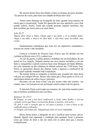 Da mesma forma Deus tem falado a todos os homens da terra, dizendo:
“Eu preciso de vocês, para fazer um cidadão do Reino dos Céus”.

       Temos outro destaque no Evangelho de João, quando Jesus passava da
morte para a ressurreição. Tendo Ele aparecido aos seus apóstolos, ouve uma
grande euforia. Porém, Tomé não estando presente naquele momento, não
quis acreditar que Jesus estava no meio deles.

João 20:27
Depois disse Jesus a Tomé: Chega aqui o teu dedo, e vê as minhas mãos;
chega a tua mão, e mete-a no meu lado; e não mais sejas incrédulo, mas
crente.

     Imediatamente entendemos que Jesus fez um imperativo, mandando o
homem ser crente e não incrédulo.

       Conta-se á história de Francisc Gary Power, que foi abatido em um
combate na Rússia com o U2, e sobreviveu.
       Ao sair da guerra, o piloto passou a trabalhar em um helicóptero de um
jornal em Los Angeles. Naquele mesmo ano ouve muitos incêndios, e em um
deles o cinegrafista e reporte resolveu fazer uma filmagem em Santa Bárbara;
em certo momento ao dar cobertura ás últimas noticias das 17:00 horas, Gary
Power se aproximou demais das chamas vindo a aquecer o combustível da
nave a qual explodiu matando toda a tripulação.
       Da mesma forma se comporta os homens que escapam das lutas desta
vida por um milagre Divino. Muitos não crêem que é Deus quem os livra e se
aproximam demais de outros riscos e perecem.
       Devemos crê em Jesus Cristo vela por nossas vidas não cairmos em
ciladas, mas o ser humano na sua inclinação carnal sempre está em apuros.

      O Apostolo Paulo escrevendo aos romanos, fez uma forte narrativa para
que os homens acreditassem mais em Deus.

Romanos 10:-10-11
09 Porque, se com a tua boca confessares a Jesus como Senhor, e em teu
coração creres que Deus o ressuscitou dentre os mortos, será salvo;
10, pois é com o coração que se crê para a justiça, e com a boca se faz
confissão para a salvação.
11 Porque a Escritura diz: Ninguém que nele crê será confundido.

      Dessa forma temos a obrigação de crê e testificar para sermos salvos.
Quando alguém está esperando a condução para qualquer local, a primeira
coisa que temos de fazer a dar um sinal com as mãos para que a mesma
condução pare.
 