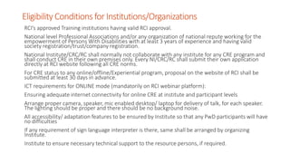 Eligibility ConditionsforInstitutions/Organizations
RCI’s approved Training institutions having valid RCI approval.
National level Professional Associations and/or any organization of national repute working for the
empowerment of Persons With Disabilities with at least 3 years of experience and having valid
society registration/trust/company registration.
National Institute/CRC/RC shall normally not collaborate with any institute for any CRE program and
shall conduct CRE in their own premises only. Every NI/CRC/RC shall submit their own application
directly at RCI website following all CRE norms.
For CRE status to any online/offline/Experiential program, proposal on the website of RCI shall be
submitted at least 30 days in advance.
ICT requirements for ONLINE mode (mandatorily on RCI webinar platform):
Ensuring adequate internet connectivity for online CRE at institute and participant levels
Arrange proper camera, speaker, mic enabled desktop/ laptop for delivery of talk, for each speaker.
The lighting should be proper and there should be no background noise.
All accessibility/ adaptation features to be ensured by Institute so that any PwD participants will have
no difficulties
If any requirement of sign language interpreter is there, same shall be arranged by organizing
Institute.
Institute to ensure necessary technical support to the resource persons, if required.
 