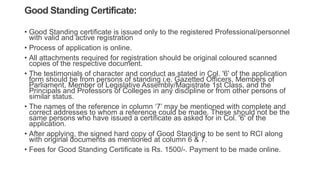 Good Standing Certificate:
• Good Standing certificate is issued only to the registered Professional/personnel
with valid and active registration
• Process of application is online.
• All attachments required for registration should be original coloured scanned
copies of the respective document.
• The testimonials of character and conduct as stated in Col. '6' of the application
form should be from persons of standing i.e. Gazetted Officers, Members of
Parliament, Member of Legislative Assembly/Magistrate 1st Class, and the
Principals and Professors of Colleges in any discipline or from other persons of
similar status.
• The names of the reference in column ‘7’ may be mentioned with complete and
correct addresses to whom a reference could be made. These should not be the
same persons who have issued a certificate as asked for in Col. '6' of the
application.
• After applying, the signed hard copy of Good Standing to be sent to RCI along
with original documents as mentioned at column 6 & 7.
• Fees for Good Standing Certificate is Rs. 1500/-. Payment to be made online.
 