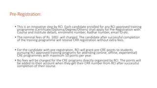 Pre-Registration:
• This is an innovative step by RCI. Each candidate enrolled for any RCI approved training
programme (Certificate/Diploma/Degree/Others) shall apply for Pre-Registration with
Course and institute details, enrolment number, Aadhar number, email ID etc.
• The nominal fees of Rs. 100/- will charged. The candidate after successful completion
of the training programme will receive CRR registration without extra fees.
• For the candidate with pre-registration, RCI will grant pre-CRE points to students
pursuing RCI approved training programs for attending (online, offline, experiential)
CRE programmes with maximum 10 points per year.
• No fees will be charged for the CRE programs directly organized by RCI. The points will
be added to their account when they get their CRR number from RCI after successful
completion of their course.
 