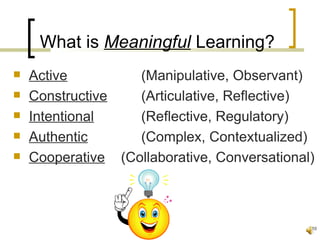 What is Meaningful Learning?
   Active         (Manipulative, Observant)
   Constructive   (Articulative, Reflective)
   Intentional    (Reflective, Regulatory)
   Authentic      (Complex, Contextualized)
   Cooperative (Collaborative, Conversational)



                                              10
 