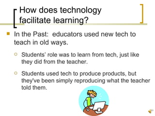 How does technology
        facilitate learning?
   In the Past: educators used new tech to
    teach in old ways.
       Students’ role was to learn from tech, just like
        they did from the teacher.
       Students used tech to produce products, but
        they've been simply reproducing what the teacher
        told them.


                                                           11
 