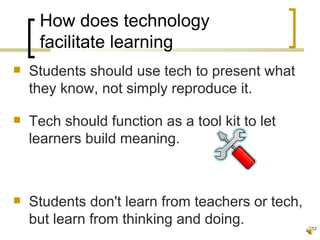 How does technology
     facilitate learning
   Students should use tech to present what
    they know, not simply reproduce it.

   Tech should function as a tool kit to let
    learners build meaning.



   Students don't learn from teachers or tech,
    but learn from thinking and doing.            12
 