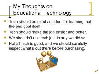 My Thoughts on
      Educational Technology
   Tech should be used as a tool for learning, not
    the end goal itself.
   Tech should make the job easier and better.
   We shouldn’t use tech just to say we did so.
   Not all tech is good, and we should carefully
    inspect what’s out there before purchasing.




                                                      14
 