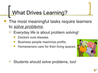 What Drives Learning?
   The most meaningful tasks require learners
    to solve problems.
       Everyday life is about problem solving!
           Doctors cure disease.
           Business people maximize profits.
           Homeowners care for their living spaces.



       Students should solve problems, too!
                                                       18
 