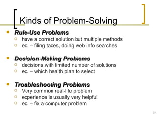 Kinds of Problem-Solving
   Rule-Use Problems
       have a correct solution but multiple methods
       ex. – filing taxes, doing web info searches

   Decision-Making Problems
       decisions with limited number of solutions
       ex. – which health plan to select

   Troubleshooting Problems
       Very common real-life problem
       experience is usually very helpful
       ex. – fix a computer problem
                                                       22
 