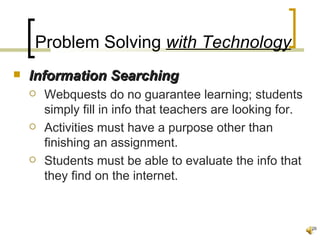Problem Solving with Technology
   Information Searching
       Webquests do no guarantee learning; students
        simply fill in info that teachers are looking for.
       Activities must have a purpose other than
        finishing an assignment.
       Students must be able to evaluate the info that
        they find on the internet.



                                                             26
 